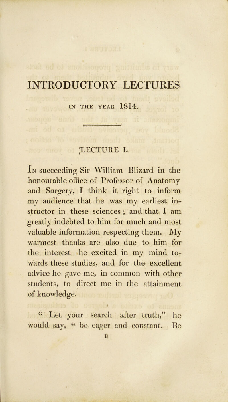 INTRODUCTORY LECTURES IN THE YEAR 1814. ;lecture l In succeeding Sir William Blizard in the honourable office of Professor of Anatomy and Surgery, I think it right to inform my audience that he was my earliest in- structor in these sciences ; and that I am greatly indebted to him for much and most valuable information respecting them. My warmest thanks are also due to him for the interest he excited in my mind to- wards these studies, and for the excellent advice he gave me, in common with other students, to direct me in the attainment of knowledge. i cc Let your search after truth,” lie would say, “ be eager and constant. Be B