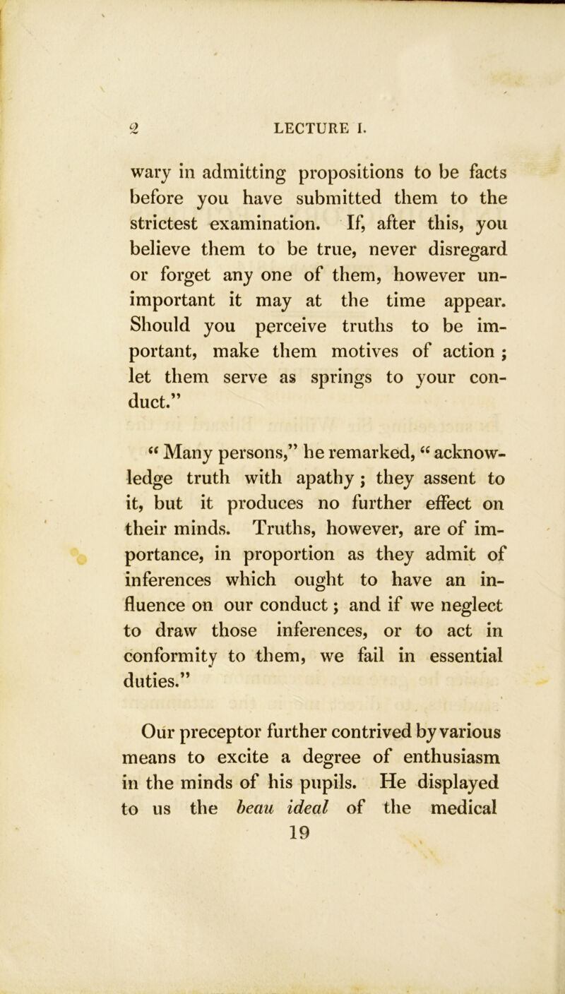 wary in admitting propositions to be facts before you have submitted them to the strictest examination. If, after this, you believe them to be true, never disregard or forget any one of them, however un- important it may at the time appear. Should you perceive truths to be im- portant, make them motives of action ; let them serve as springs to your con- duct.” “ Many persons,” he remarked, “ acknow- ledge truth with apathy ; they assent to it, but it produces no further effect on their minds. Truths, however, are of im- portance, in proportion as they admit of inferences which ought to have an in- fluence on our conduct; and if we neglect to draw those inferences, or to act in conformity to them, we fail in essential duties.” Our preceptor further contrived by various means to excite a degree of enthusiasm in the minds of his pupils. He displayed to us the beau ideal of the medical 19