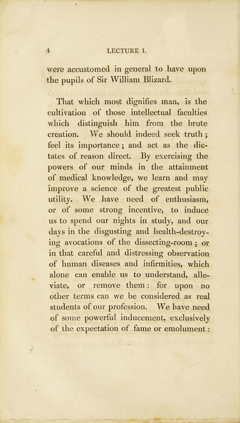 were accustomed in general to have upon the pupils of Sir William Blizard. That which most dignifies man, is the cultivation of those intellectual faculties which distinguish him from the brute creation. We should indeed seek truth ; feel its importance ; and act as the dic- tates of reason direct. By exercising the powers of our minds in the attainment of medical knowledge, we learn and may improve a science of the greatest public utility. We have need of enthusiasm, or of some strong incentive, to induce us to spend our nights in study, and our days in the disgusting and health-destroy- ing avocations of the dissecting-room ; or in that careful and distressing observation of human diseases and infirmities, which alone can enable us to understand, alle- viate, or remove them : for upon no other terms can we be considered as real students of our profession. We have need of some powerful inducement, exclusively of the expectation of fame or emolument: