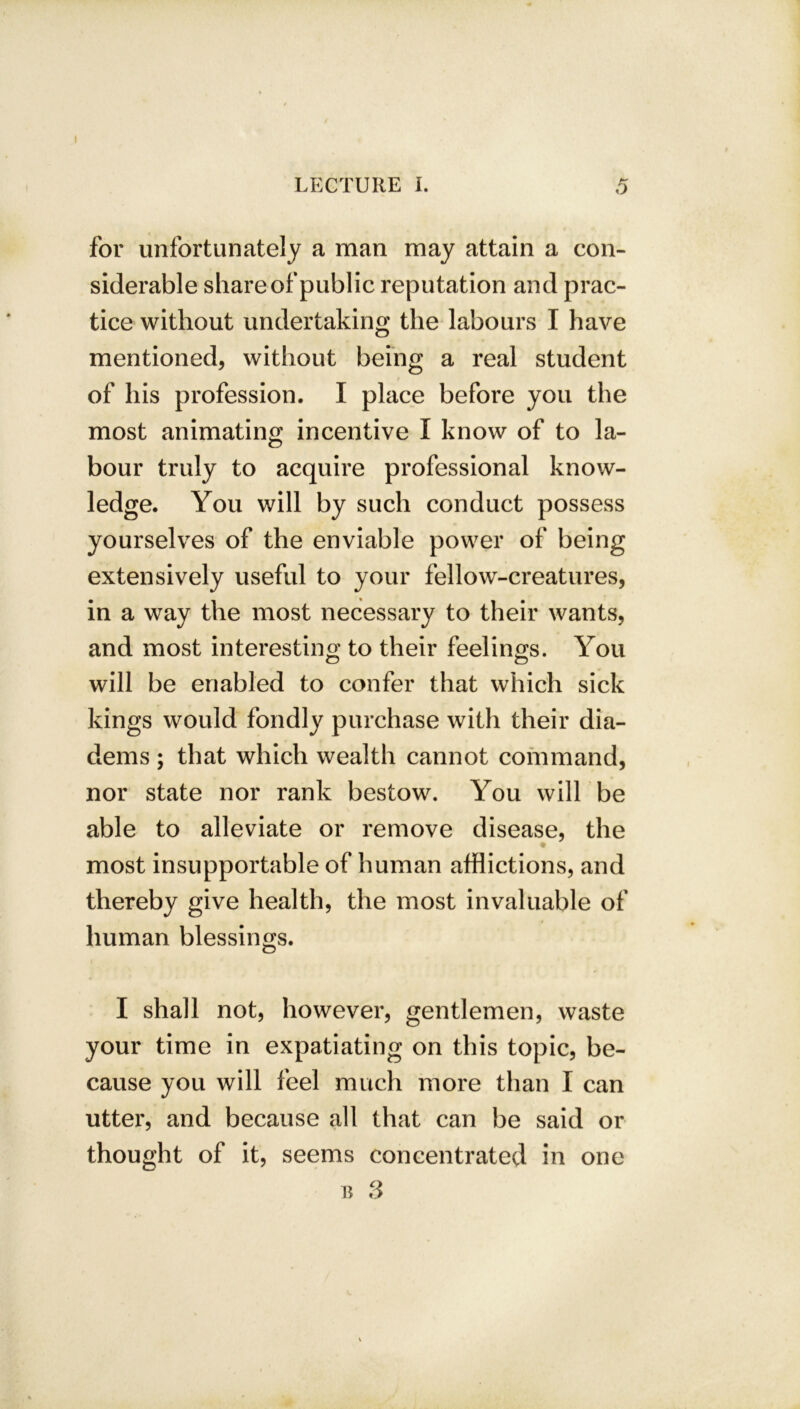 for unfortunately a man may attain a con- siderable share of public reputation and prac- tice without undertaking the labours I have mentioned, without being a real student of his profession. I place before you the most animating incentive I know of to la- bour truly to acquire professional know- ledge. You will by such conduct possess yourselves of the enviable power of being extensively useful to your fellow-creatures, in a way the most necessary to their wants, and most interesting to their feelings. You will be enabled to confer that which sick kings would fondly purchase with their dia- dems ; that which wealth cannot command, nor state nor rank bestow. You will be able to alleviate or remove disease, the most insupportable of human afflictions, and thereby give health, the most invaluable of human blessings. I shall not, however, gentlemen, waste your time in expatiating on this topic, be- cause you will feel much more than I can utter, and because all that can be said or thought of it, seems concentrated in one