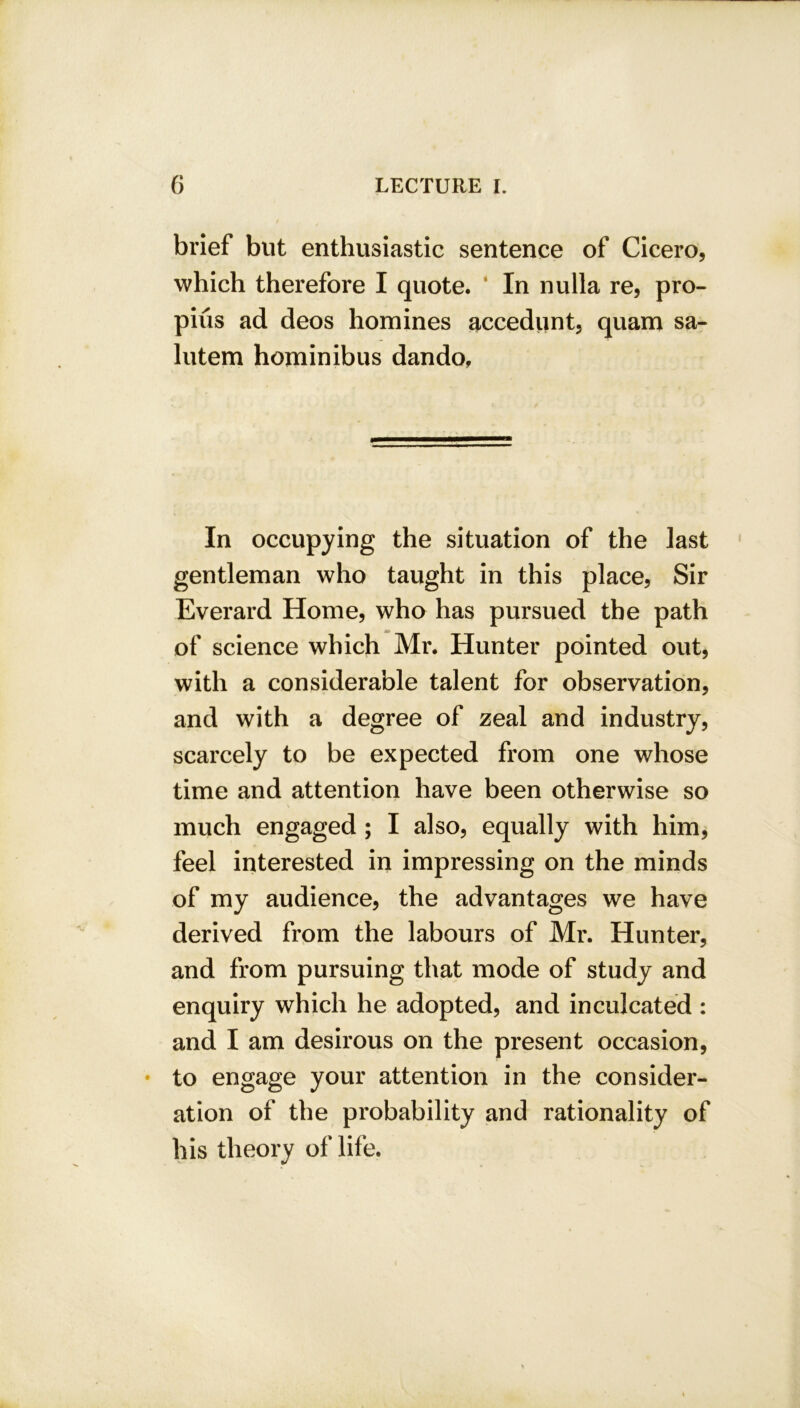 brief but enthusiastic sentence of Cicero, which therefore I quote. In nulla re, pro- piiis ad deos homines accedunt, quam sa- lutem hominibus dando. In occupying the situation of the last gentleman who taught in this place, Sir Everard Home, who has pursued the path of science which Mr. Hunter pointed out, with a considerable talent for observation, and with a degree of zeal and industry, scarcely to be expected from one whose time and attention have been otherwise so much engaged ; I also, equally with him, feel interested in impressing on the minds of my audience, the advantages we have derived from the labours of Mr. Hunter, and from pursuing that mode of study and enquiry which he adopted, and inculcated : and I am desirous on the present occasion, • to engage your attention in the consider- ation of the probability and rationality of his theory of life.