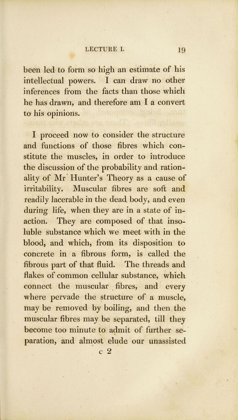 been led to form so high an estimate of his intellectual powers. I can draw no other inferences from the facts than those which he has drawn, and therefore am I a convert to his opinions. I proceed now to consider the structure and functions of those fibres which con- / stitute the muscles, in order to introduce the discussion of the probability and ration- ality of Mr Hunter’s Theory as a cause of irritability. Muscular fibres are soft and readily lacerable in the dead body, and even during life, when they are in a state of in- action. They are composed of that inso- luble substance which we meet with in the blood, and which, from its disposition to concrete in a fibrous form, is called the fibrous part of that fluid. The threads and flakes of common cellular substance, which connect the muscular fibres, and every where pervade the structure of a muscle, may be removed by boiling, and then the muscular fibres may be separated, till they become too minute to admit of further se- paration, and almost elude our unassisted