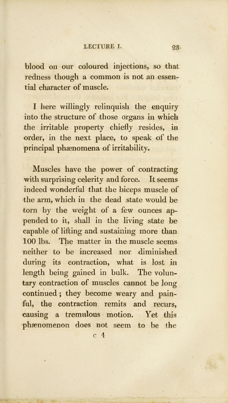 blood on our coloured injections, so that redness though a common is not an essen- tial character of muscle. I here willingly relinquish the enquiry into the structure of those organs in which the irritable property chiefly resides, in order, in the next place, to speak of the principal phenomena of irritability. Muscles have the power of contracting with surprising celerity and force. It seems indeed wonderful that the biceps muscle of the arm, which in the dead state would be torn by the weight of a few ounces ap- pended to it, shall in the living state be capable of lifting and sustaining more than 100 lbs. The matter in the muscle seems neither to be increased nor diminished during its contraction, what is lost in length being gained in bulk. The volun- tary contraction of muscles cannot be long continued ; they become weary and pain- ful, the contraction remits and recurs, % i causing a tremulous motion. Yet this phenomenon does not seem to be the c 4