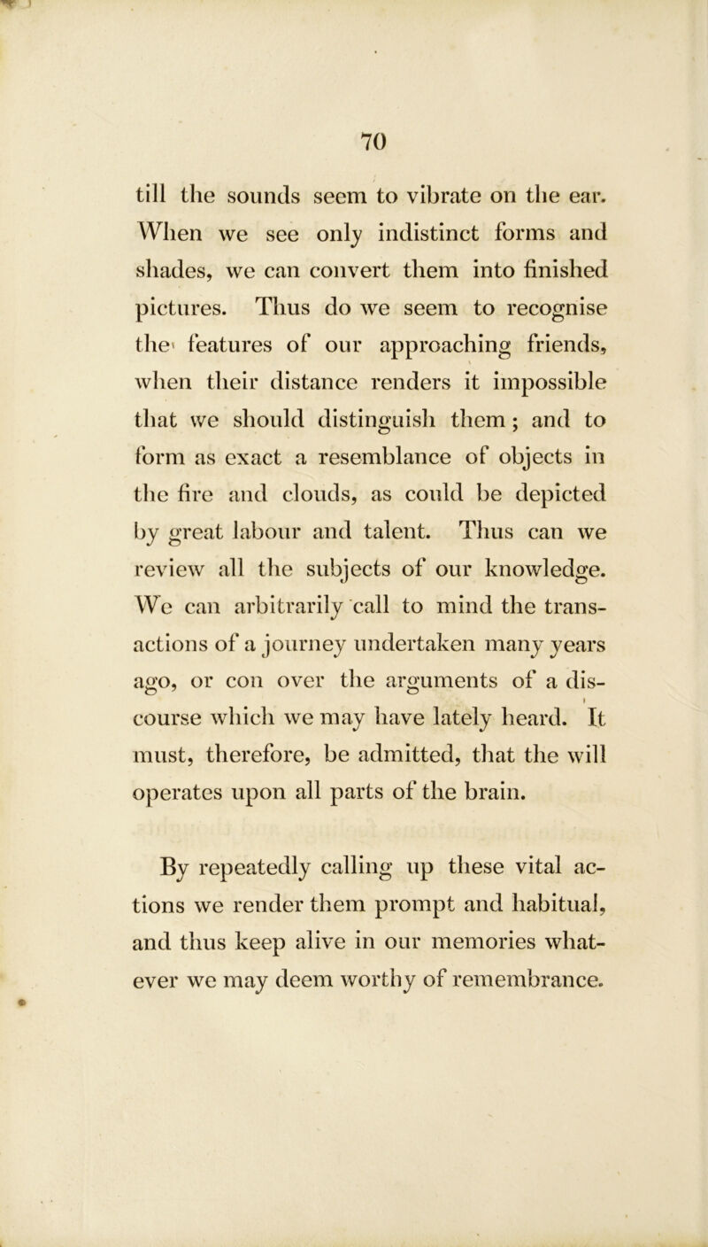 till the sounds seem to vibrate on the ear. When we see only indistinct forms and shades, we can convert them into finished pictures. Thus do we seem to recognise the' features of our approaching friends, \ when their distance renders it impossible that we should distinguish them ; and to form as exact a resemblance of objects in the fire and clouds, as could be depicted by great labour and talent. Thus can we review all the subjects of our knowledge. We can arbitrarily call to mind the trans- actions of a journey undertaken many years ago, or con over the arguments of a dis- i course which we may have lately heard. It must, therefore, be admitted, that the will operates upon all parts of the brain. By repeatedly calling up these vital ac- tions we render them prompt and habitual, and thus keep alive in our memories what- ever we may deem worthy of remembrance.
