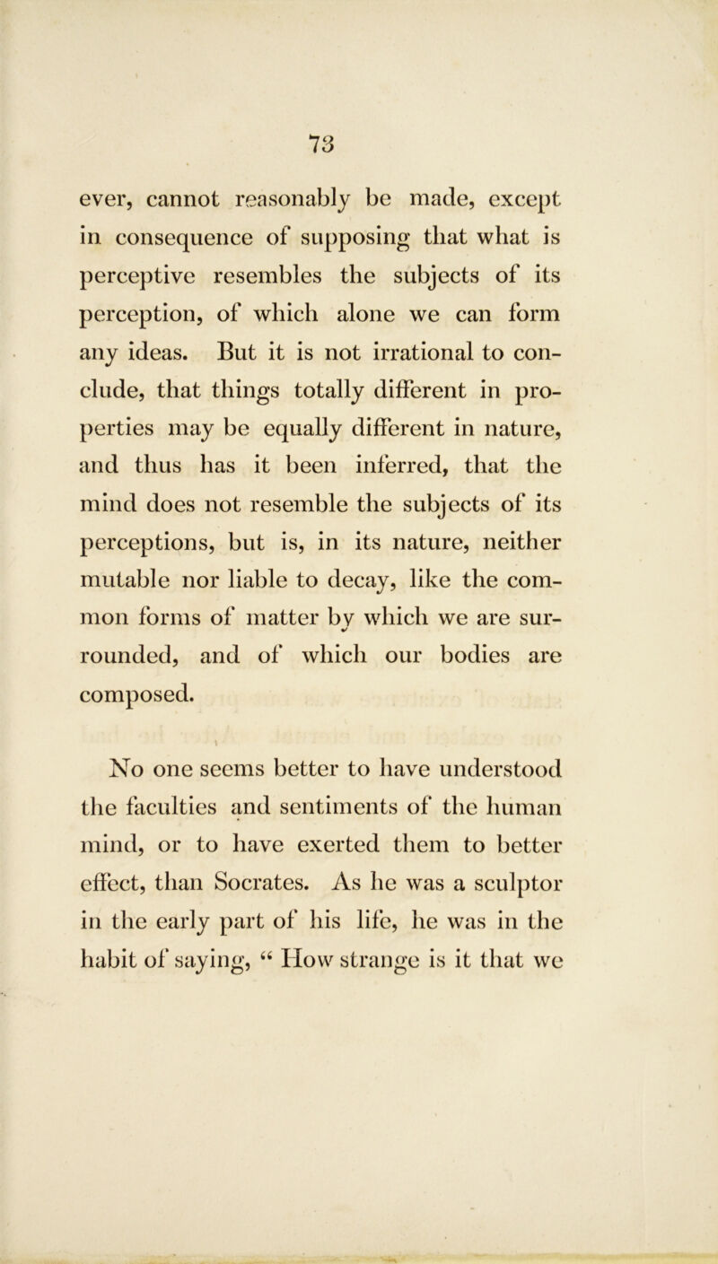 ever, cannot reasonably be made, except in consequence of supposing that what is perceptive resembles the subjects of its perception, of which alone we can form any ideas. But it is not irrational to con- clude, that things totally different in pro- perties may be equally different in nature, and thus has it been inferred, that the mind does not resemble the subjects of its perceptions, but is, in its nature, neither mutable nor liable to decay, like the com- mon forms of matter bv which we are sur- %/ rounded, and of which our bodies are composed. \ No one seems better to have understood the faculties and sentiments of the human mind, or to have exerted them to better effect, than Socrates. As he was a sculptor in the early part of his life, he was in the habit of saying, “ How strange is it that we