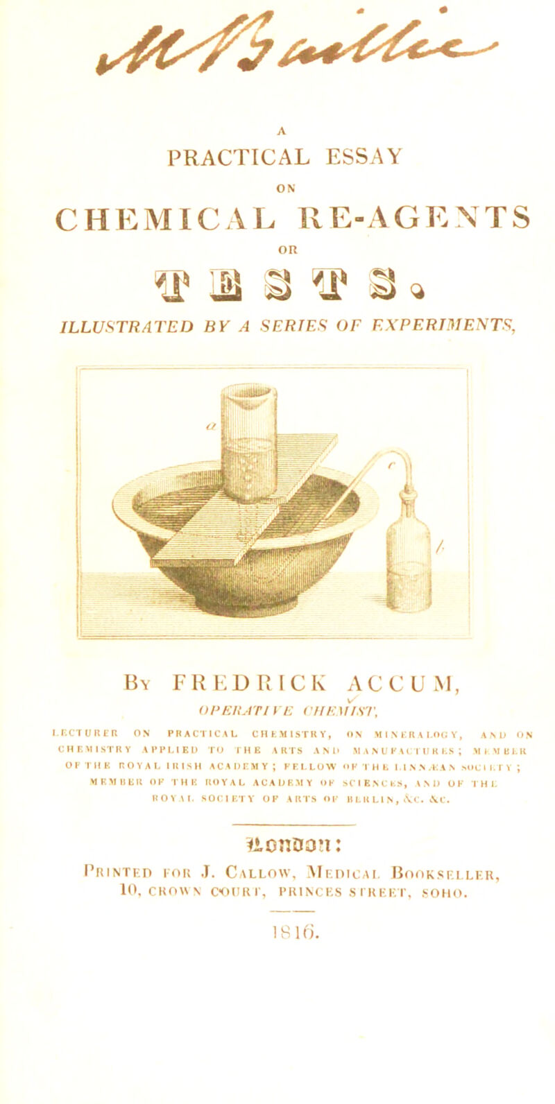 PRACTICAL ESSAY CHEMICAL RE-AGENTS OR m a a« ILLUSTRATED BY A SERIES OF EXPERIMENTS, By FREDRICK AC CUM, v- OPERATIVE CHEMIST, LECTURER ON PRACTICAL CHEMISTRY, ON MINERALOGY, ANL) ON CHEMISTRY APPLIED TO THE ARTS AND MANUFACTURES; MEMBER OP THE ROYAL IRISH ACADEMY; FELLOW OF THE LINN/KAN SOCIETY ; member of the royal academy of sciences, and ok the royal SOCIETY OF ARTS of BERLIN, &C* &C. «,cn03*i: Printed for J. Callow, Medical Bookseller, 10, CROWN COURT, PRINCES STREET, SOHO.