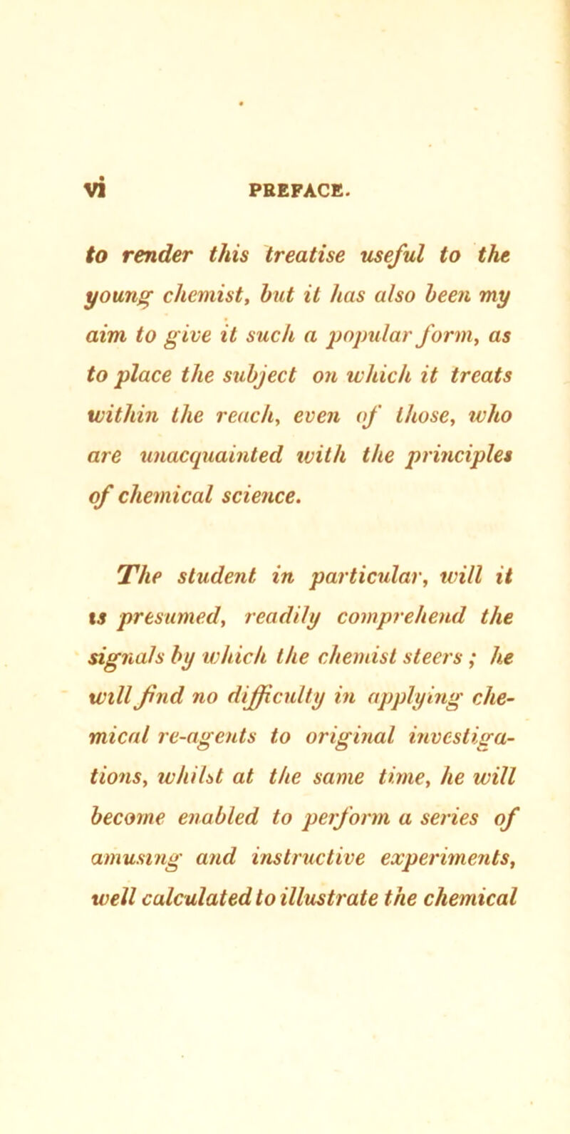 to render this treatise useful to the young chemist, but it has also been my aim to give it such a popular form, as to place the subject on which it treats within the reach, even of those, who are unacquainted with the principles of chemical science. The student in particular, will it *5 presumed, readily comprehend the signals by which the chemist steers ; he will find no difficulty in applying che- mical re-agents to original investiga- tions, whilst at the same time, he will become enabled to perform a series of amusing and instructive experiments, well calculated to illustrate the chemical