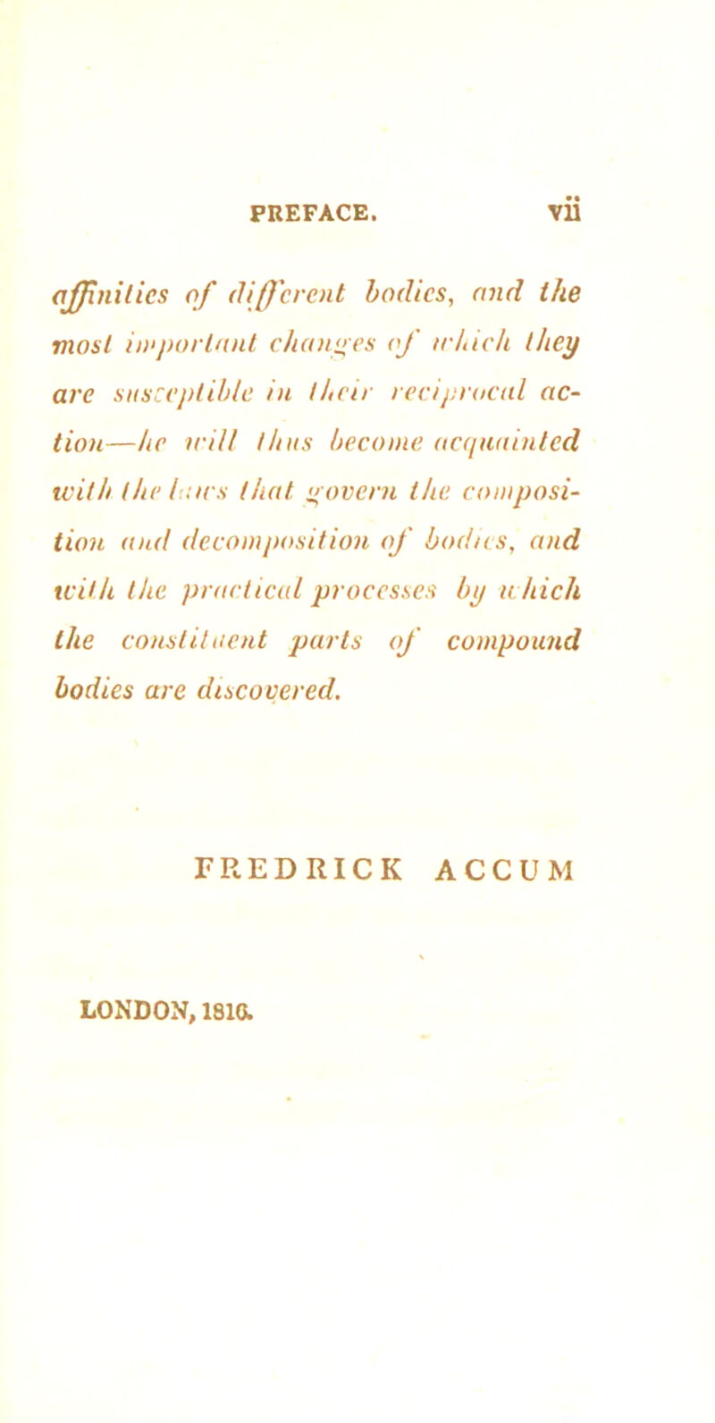 affinities of different bodies, and the most important changes of which they are susceptible in their reciprocal ac- tion—he trill thus become acquainted with (hr Ian s that govern the composi- tion and decomposition of bodies, and with the practical processes by which the constituent parts of compound bodies are discovered. FREDRICK ACCUM LONDON, 1810.