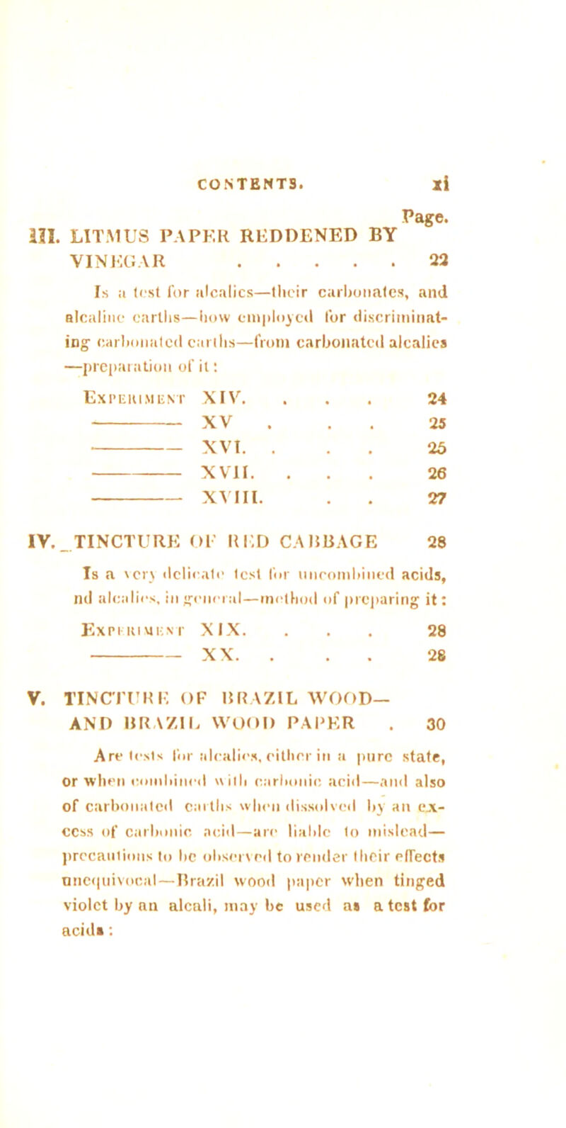 Page. III. LITMUS PAPER REDDENED BY VINEGAR 22 Is a test for alcalics—their carbonates, and alcalinc earths—how employed for discriminat- ing carbonated earths—from carbonated alcalics —preparation of it: Experiment XIV. , . • 24 XV . . 25 XVI. . . 23 XVII. • • • 26 XVIII. • 27 TINCTURE OF RED CABBAGE 28 Is a very delicate test Idr nncombined acids, nd alcalics, in general—method of preparing it: EXPI ItlUENT XIX. ... 28 XX. ... 28 V. TINCTURE OF BRAZIL WOOD— AND BRAZIL WOOD PARER . 30 Are tests for alcalics, either in a pure state, or when combined with carbonic acid—and also of carbonated earths when dissolved by an ex- cess of carbonic acid—are liable to mislead— precautions to lie observed to render IItcir elTects unequivocal—Brazil wood paper when tinged violet by an alcali, may be used a» a test for acid*: