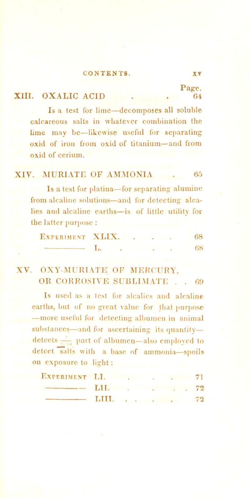 Page. XIII. OXALIC ACID . . 64 Is a test for lime—decomposes all soluble calcareous salts in whatever combination the lime may be—likewise useful for separating oxid of iron from oxid of titanium—and from oxid of cerium. XIV. MURIATE OF AMMONIA . 60 Is a test for platina—for separating aluminc from alcaline solutions—and for detecting alca- lies and alcaline earths—is of little utility for the latter purpose : Experiment XLIX. ... 68 L. 68 xv. oxy-muriate; of mercury, OR CORROSIVE SUBLIMATE . . 69 Is used as a test for alcalies and alcaline earths, but of no great value for that purpose —more usefid for detecting albumen in animal substances—and for ascertaining its quantity— detects —■ part of albumen—also employed to detect salts with a base of ammonia—spoils on exposure to light: Experiment LI. ... 71 LII 72 LIII 72