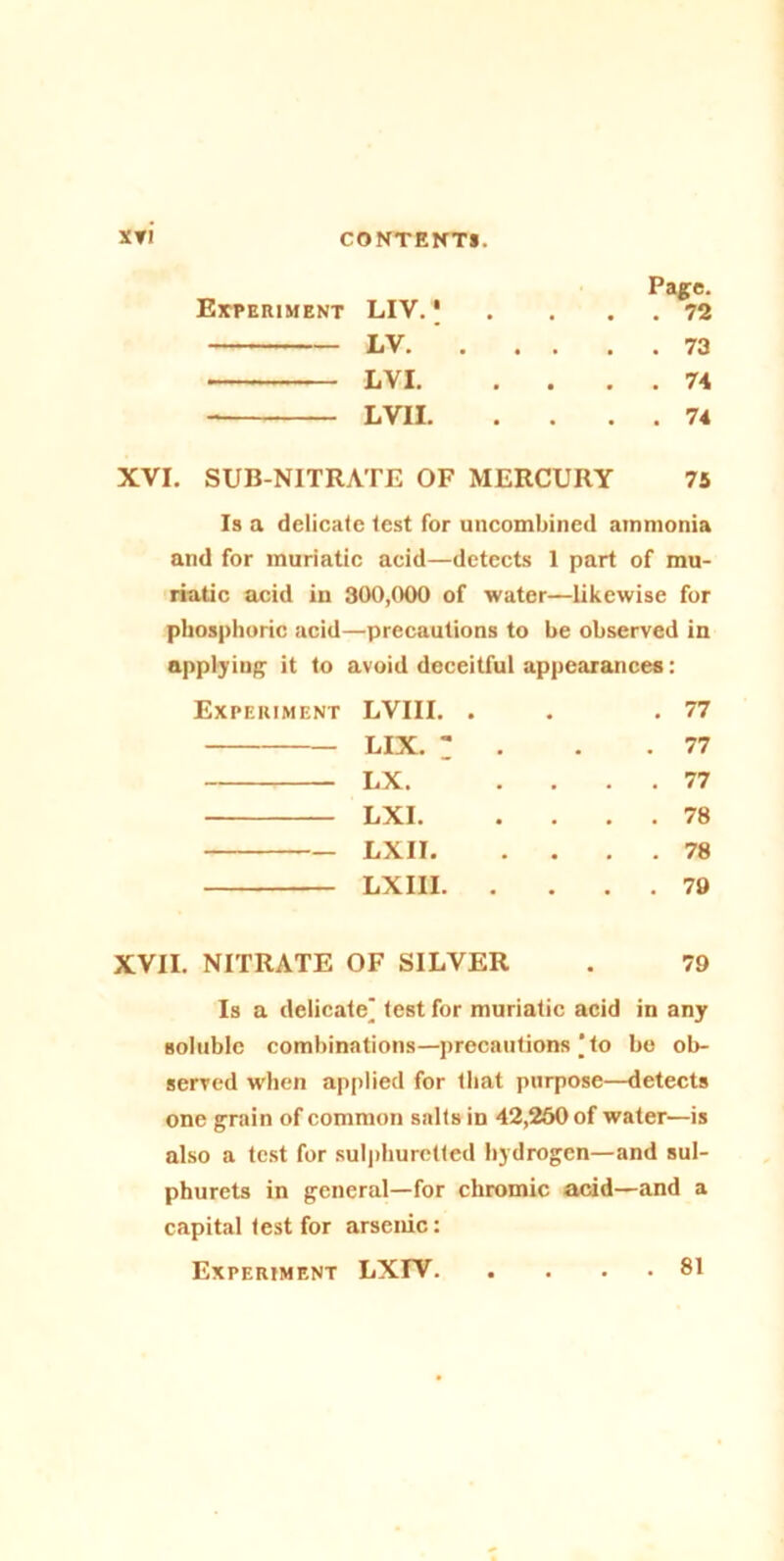 XVI. Experiment LIV. j Page. . . 72 LV. . . . . . 73 LVI. . . . . 74 LVII. . . 74 SUB-NITRATE OF MERCURY 75 Is a delicate test for uncombined ammonia and for muriatic acid—detects 1 part of mu- riatic acid in 300,000 of water—likewise for phosphoric acid—precautions to he observed in applying it to avoid deceitful appearances: Experiment LVII I. . . 77 lix. : . . 77 LX. . . 77 LXI. . . 78 LXII. . . . . 78 LXIII. . . . 79 OF SILVER 79 Is a delicate test for muriatic acid in any soluble combinations—precautions | to be ob- served When applied for that purpose—detects one grain of common salts in 42,260 of water—is also a test for sulphuretted hydrogen—and sul- phurets in general—for chromic acid—and a capital test for arsenic: Experiment LXIV 81