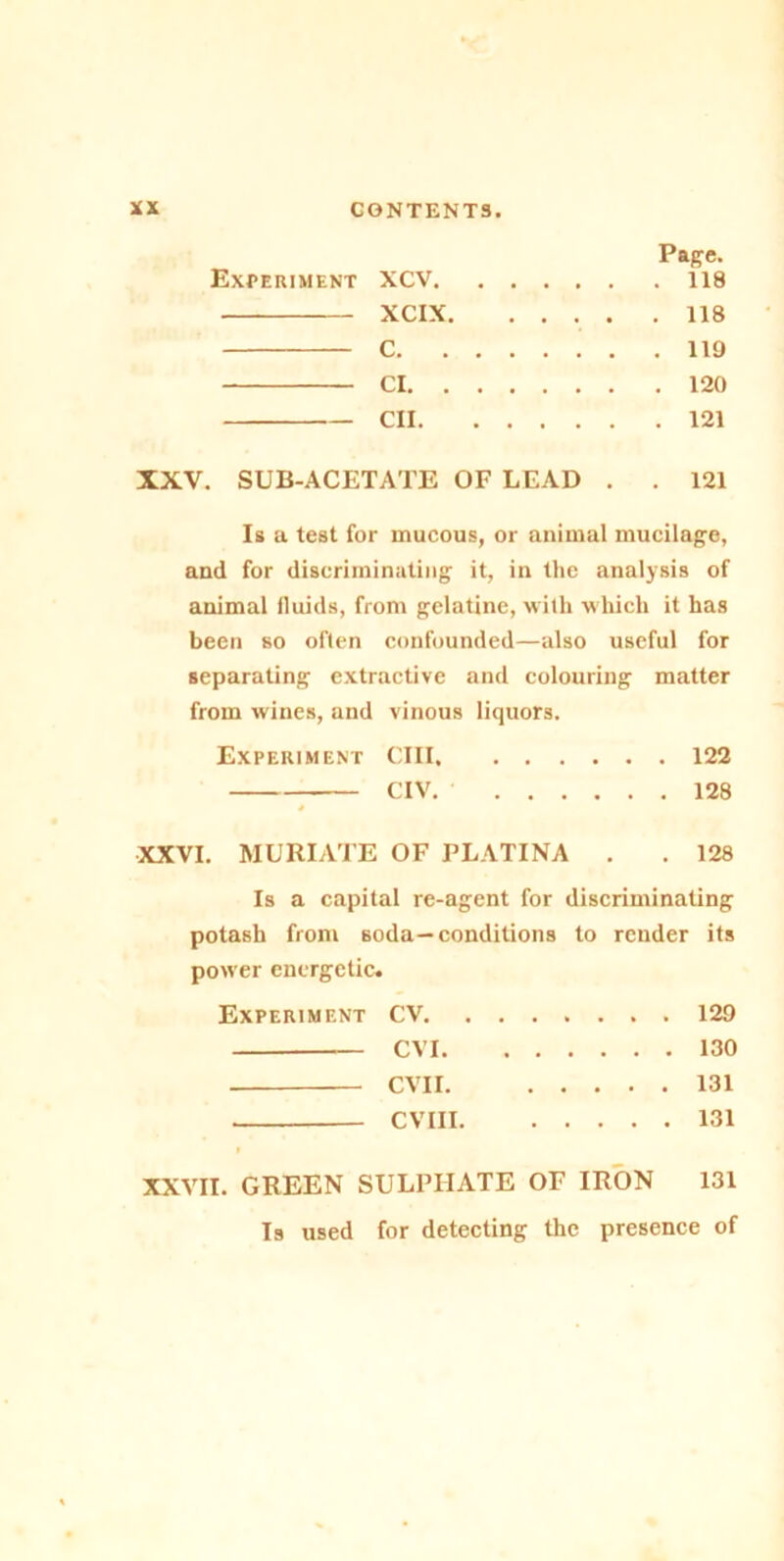 Page. Experiment XCV 118 XCIX 118 C 119 Cl 120 CII 121 XXV. SUB-ACETATE OF LEAD . . 121 Is a test for mucous, or animal mucilage, and for discriminating it, in the analysis of animal fluids, from gelatine, with which it has been so often confounded—also useful for separating extractive and colouring matter from wines, and vinous liquors. Experiment CIII 122 CIV. 128 XXVI. MURIATE OF PLATINA . . 128 Is a capital re-agent for discriminating potash from soda—conditions to render its power energetic. Experiment CV 129 CVI 130 CVII. 131 CVIII 131 XXVII. GREEN SULPHATE OF IRON 131 Is used for detecting the presence of