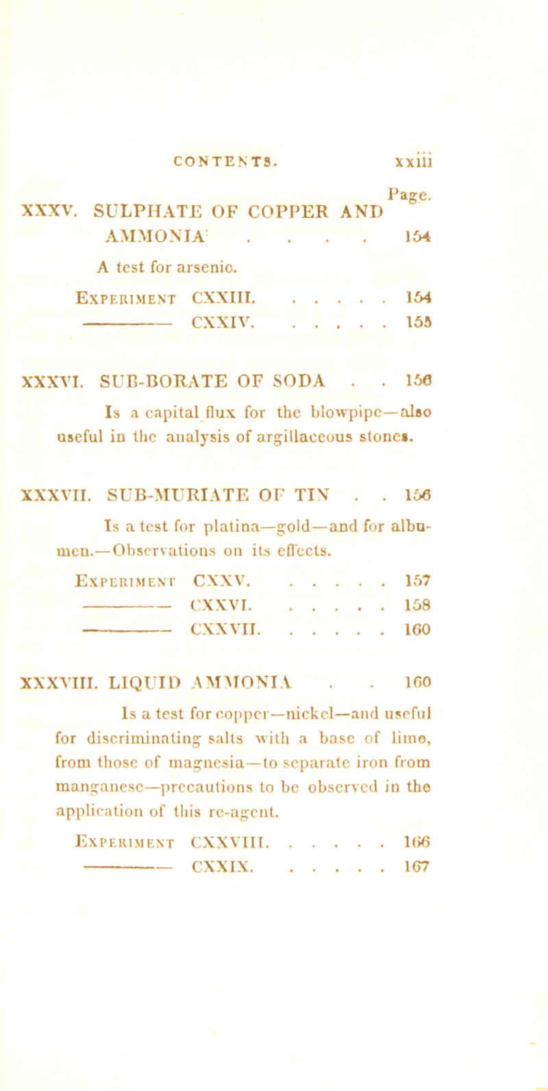 Page. XXXV. SULPHATE OF COPPER AND AMMONIA . . . . 154 A test for arsenio. Experiment CXXI11 154 CXXIV 155 XXXVI. SUB-BORATE OF SODA . . 156 Is a capital flux for the blowpipe—also useful in the analysis of argillaceous stone*. XXXVII. SUB-MURIATE OF TIN . . 156 Is a test for platina—gold—and for albu- men.— Observations on its effects. Experiment CXXV 157 CXXVI 158 CXXVII 160 XXXVIII. LIQUID AMMONIA . . 160 Is a test for copper—nickel—and useful for discriminating salts with a base of lime, from those of magnesia—to separate iron from manganese—precautions to be observed in the application of this re-agent. Experiment CXXVIII 166 CXXIX 167