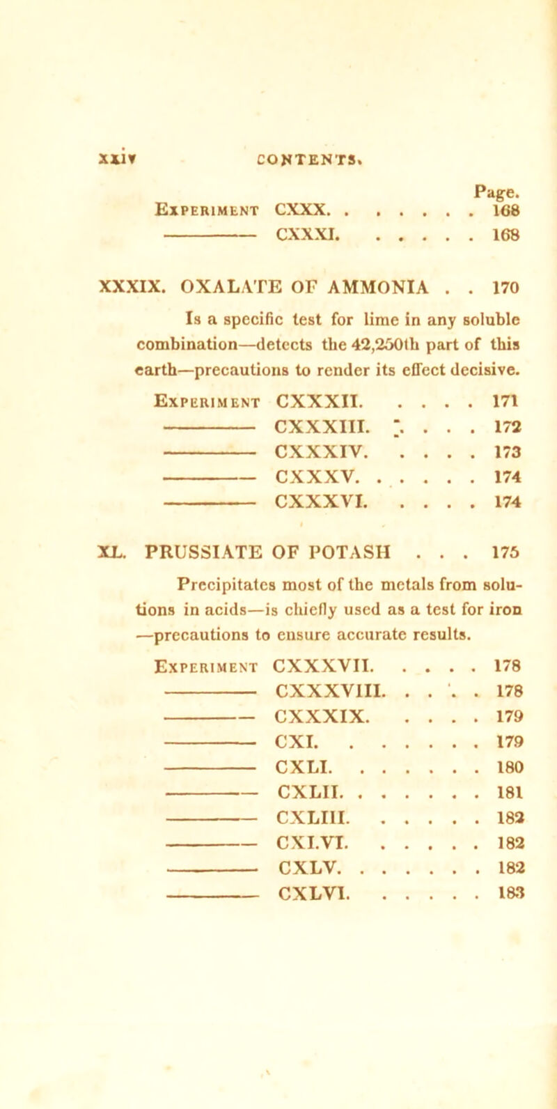 Page. Experiment CXXX 168 CXXXI 168 XXXIX. OXALATE OF AMMONIA . . 170 Is a specific lest for lime in any soluble combination—detects the 42,250tli part of this earth—precautions to render its effect decisive. Experiment CXXXII 171 CXXXIII. . 172 CXXXIV 173 CXXXV 174 CXXXVI 174 XL. PRUSSIATE OF POTASH ... 175 Precipitates most of the metals from solu- tions in acids—is chiefly used as a test for iron —precautions to ensure accurate results. Experiment CXXXVII 178 CXXXVIII. .... 178 CXXXIX 179 CXI 179 CXLI 180 CXLII 181 CXLIU 182 CXI. VI 182 CXLV 182 CXLV1 1&3