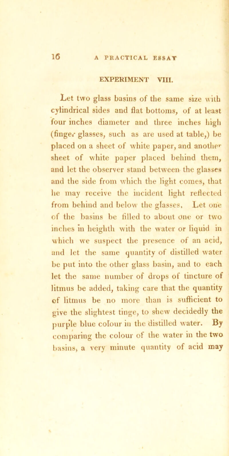 EXPERIMENT VIII. Let two glass basins of the same size with cylindrical sides and Hat bottoms, of at least four inches diameter and three inches high (fingec glasses, such as are used at table,) be placed on a sheet of white paper, and another sheet of white paper placed behind them, and let the observer stand between the glasses and the side from which the light comes, that he may receive the incident light reflected from behind and below the glasses, Let one of the basins be tilled to about one or two inches in heighth with the water or liquid in which we suspect the presence of an acid, and let the same quantity of distilled water be put into the other glass basin, and to each let the same number of drops of tincture of litmus be added, taking care that the quantity of litmus be no more than is sufficient to give the slightest tinge, to shew decidedly the purple blue colour in the distilled water. By comparing the colour of the water in the two basins, a very minute quantity of acid may