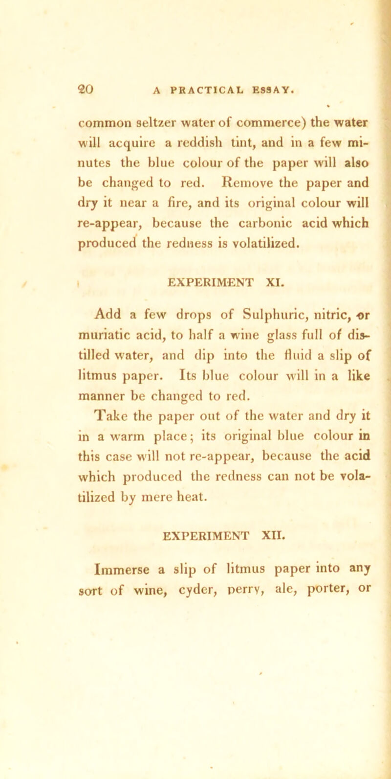 common seltzer water of commerce) the water will acquire a reddish tint, and in a few mi- nutes the blue colour of the paper will also be changed to red. Remove the paper and dry it near a fire, and its original colour will re-appear, because the carbonic acid which produced the redness is volatilized. EXPERIMENT XI. Add a few drops of Sulphuric, nitric, -or muriatic acid, to half a wine glass full of dis- tilled water, and dip into the fluid a slip of litmus paper. Its blue colour will in a like manner be changed to red. Take the paper out of the water and dry it in a warm place; its original blue colour in this case w ill not re-appear, because the acid which produced the redness can not be vola- tilized by mere heat. EXPERIMENT XII. Immerse a slip of litmus paper into any sort of wine, cyder, perry, ale, porter, or