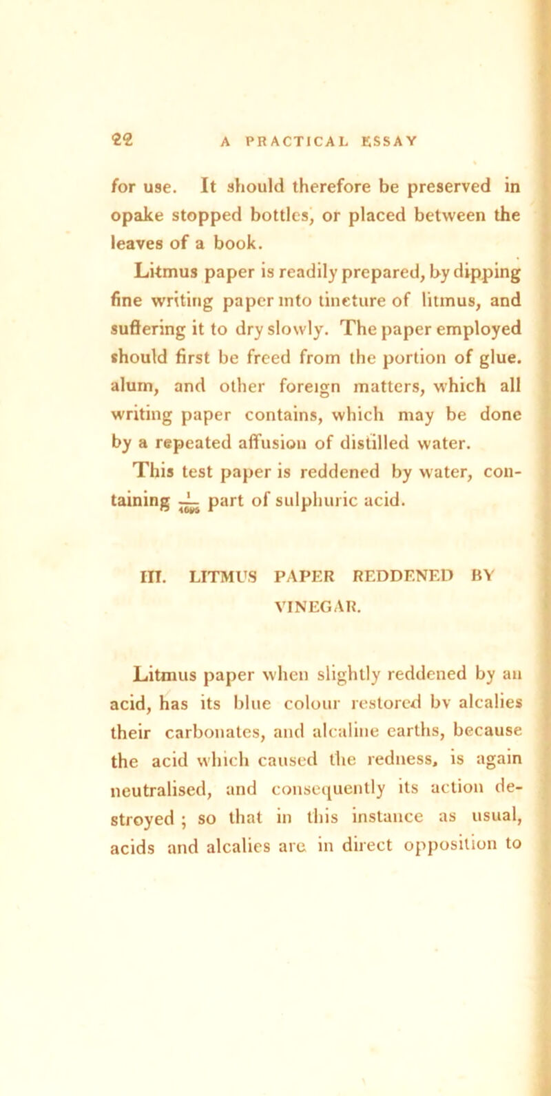 for use. It should therefore be preserved in opake stopped bottles, or placed between the leaves of a book. Litmus paper is readily prepared, by dipping fine writing paper into tincture of litmus, and suffering it to dry slowly. The paper employed should first be freed from the portion of glue, alum, and other foreign matters, which all writing paper contains, which may be done by a repeated affusion of distilled water. This test paper is reddened by water, con- taining ~ part of sulphuric acid. III. LITMUS PAPER REDDENED BY VINEGAR. Litmus paper when slightly reddened by an acid, has its blue colour restored bv alealies their carbonates, and alcaline earths, because the acid which caused the redness, is again neutralised, and consequently its action de- stroyed ; so that in this instance as usual, acids and alealies are in direct opposition to