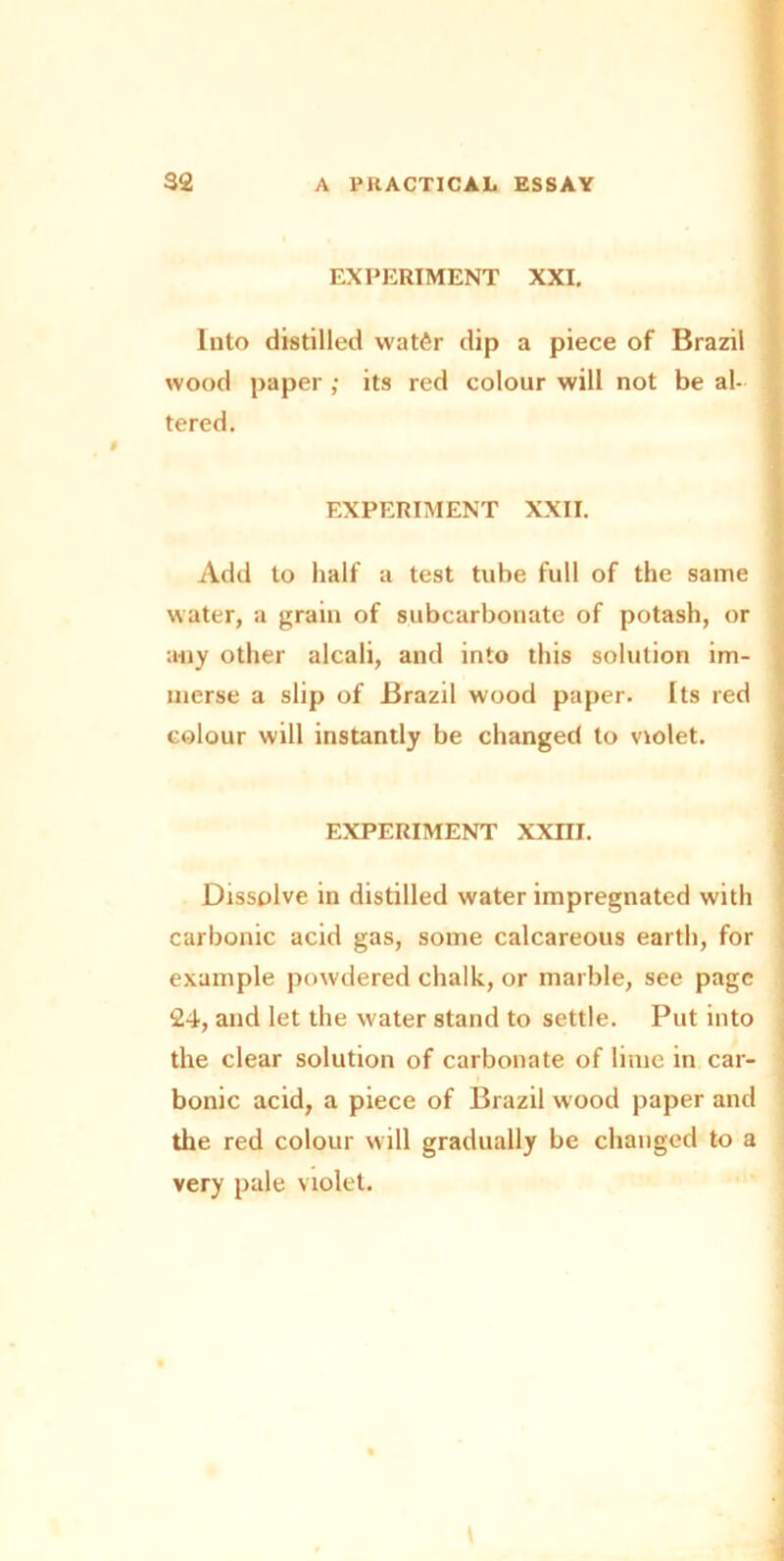 EXPERIMENT XXI. Into distilled watfir dip a piece of Brazil wood paper ; its red colour will not be al- tered. EXPERIMENT XXII. Add to half a test tube full of the same water, a grain of subcarbonate of potash, or any other alcali, and into this solution im- merse a slip of Brazil wood paper. Its red colour will instantly be changed to violet. EXPERIMENT XXIII. Dissolve in distilled water impregnated with carbonic acid gas, some calcareous earth, for example powdered chalk, or marble, see page 24, and let the water stand to settle. Put into the clear solution of carbonate of lime in car- bonic acid, a piece of Brazil wood paper and the red colour will gradually be changed to a very pale violet.