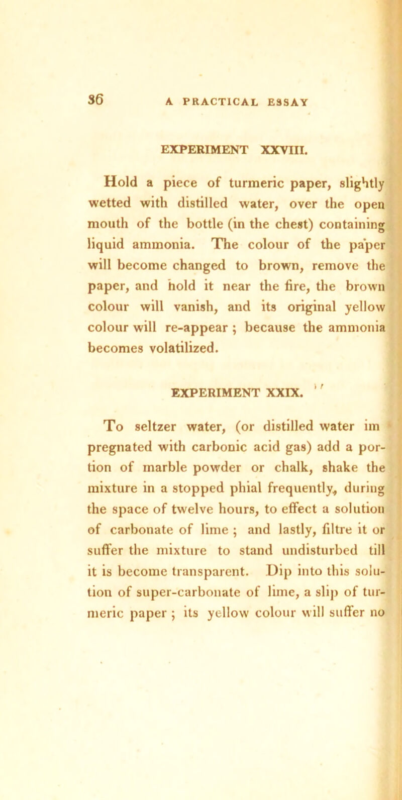 EXPERIMENT XXVIII. Hold a piece of turmeric paper, slightly wetted with distilled water, over the open mouth of the bottle (in the chest) containing liquid ammonia. The colour of the paper will become changed to brown, remove the paper, and hold it near the fire, the brown colour will vanish, and its original yellow colour will re-appear ; because the ammonia becomes volatilized. EXPERIMENT XXIX. ‘' To seltzer water, (or distilled water im ‘ pregnated with carbonic acid gas) add a por- tion of marble powder or chalk, shake the mixture in a stopped phial frequently, during the space of twelve hours, to effect a solution of carbonate of lime ; and lastly, filtre it or suffer the mixture to stand undisturbed till it is become transparent. Dip into this solu- tion of super-carbonate of lime, a slip of tur- meric paper ; its yellow colour will suffer no