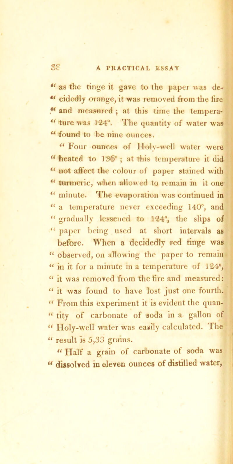 u as the tinge it gave to the paper was de- “ cidedly orange, it was removed from the fire and measured ; at this time the tempera- ture was 124°. The quantity of water was u found to be nine ounces. u Four ounces of Holy-well water were “heated to 136; at this temperature it did “ not affect the colour of paper stained with “ turmeric, w'hen allowed to remain in it one “ minute. The evaporation w as continued in “ a temperature never exceeding 140°, and “ gradually lessened to 124°, the slips of “ paper being used at short intervals as before. When a decidedly red tinge was “ observed, on allowing the paper to remain “ in it for a minute in a temperature of 124°, “ it was removed from the fire and measured: “ it was found to have lost just one fourth. “ From this experiment it is evident the quau- “ tity of carbonate of soda in a gallon of “ Holy-well water was easily calculated. The “ result is 5,33 grains.  Half a grain of carbonate of soda was “ dissolved in eleven ounces of distilled water,