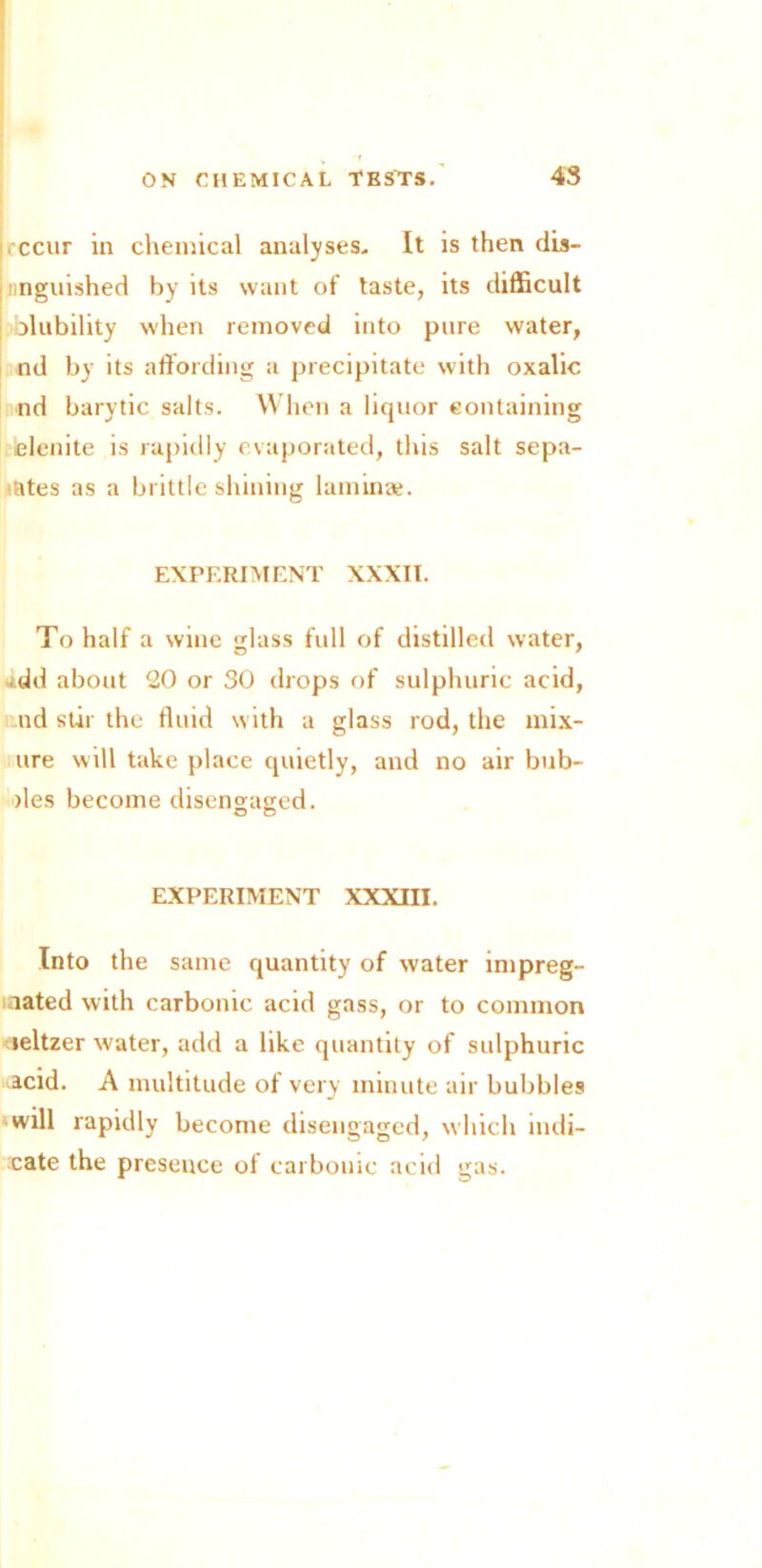 recur in chemical analyses. It is then dis- iinguished by its want of taste, its difficult olubility when removed into pure water, nd by its affording a precipitate with oxalic nd barytic salts. When a liquor containing elenite is rapidly evaporated, this salt sepa- rates as a brittle shining laminae. EXPERIMENT XXXII. To half a wine glass full of distilled water, s.dd about 20 or 30 drops of sulphuric acid, nd stir the fluid with a glass rod, the mix- ure will take place quietly, and no air bub- )les become disengaged. o o EXPERIMENT XXXIII. Into the same quantity of water impreg- nated with carbonic acid gass, or to common leltzer water, add a like quantity of sulphuric acid. A multitude of very minute air bubbles will rapidly become disengaged, which indi- cate the presence of carbonic acid gas.
