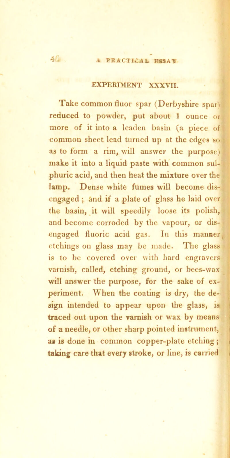 4'jh EXPERIMENT XXXVII. Take common fluor spar (Derbyshire spar'if reduced to powder, put about 1 ounce or more of it into a leaden basin (a piece of* common sheet lead turned up at the edges so | as to form a rim, will answer the purpose)* make it into a liquid paste with common sul- phuric acid, and then heat the mixture over the . lamp. Dense white fumes will become dis-|; engaged ; and if a plate of glass he laid over the basin, it will speedily loose its polish, and become corroded by the vapour, or dis- engaged fluoric acid gas. In this mannerJ etchings on glass may be made. The glass is to be covered over with hard engravers varnish, called, etching ground, or bees-wax will answer the purpose, for the sake of ex- periment. When the coating is dry, the de- sign intended to appear upon the glass, is | traced out upon the varnish or w'ax by means of a needle, or other sharp pointed instrument, i as is done in common copper-plate etching; , taking care that every stroke, or line, is carried <
