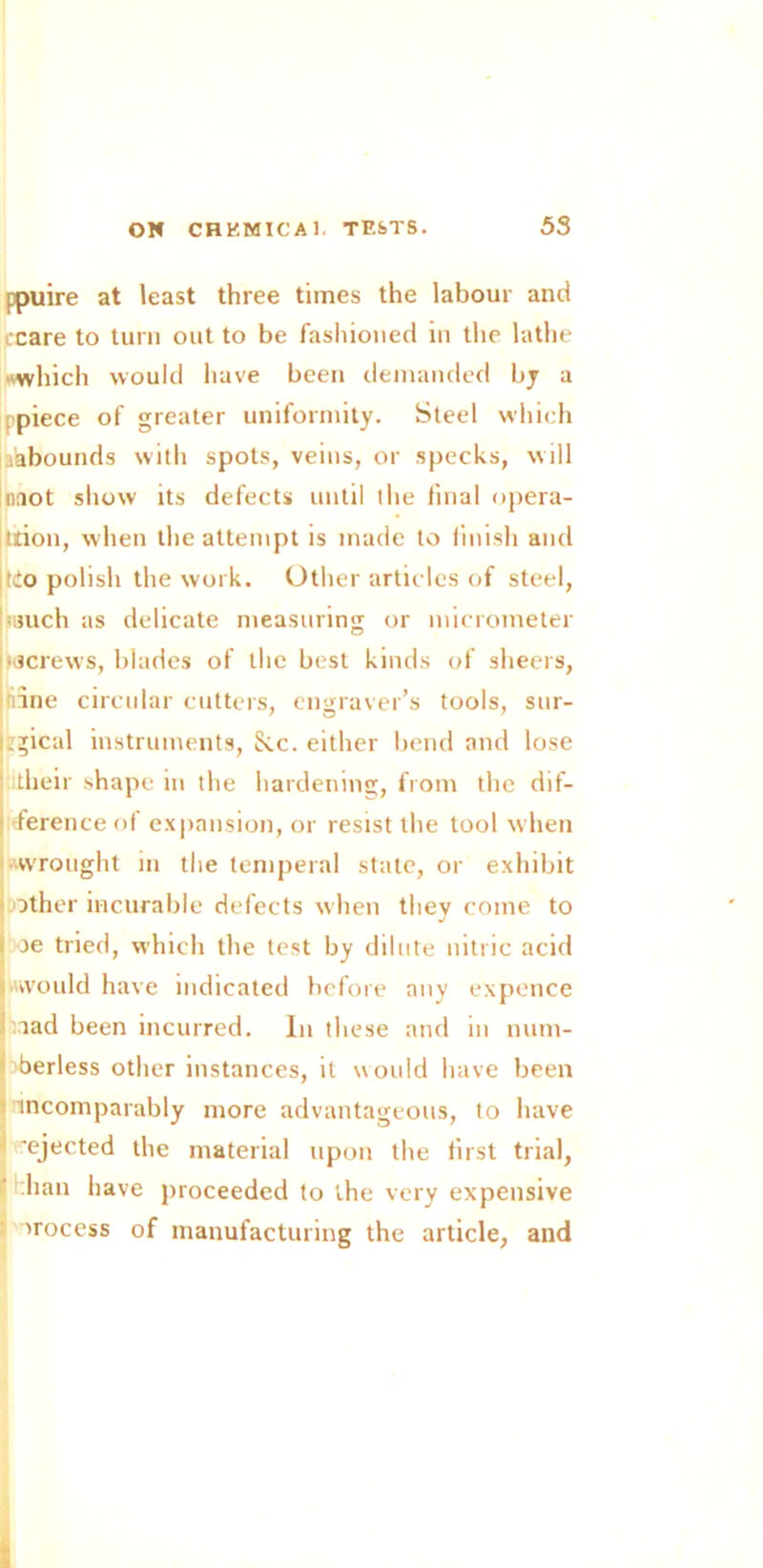 ppuire at least three times the labour and ccare to turn out to be fashioned in the lathe which would have been demanded by a piece of greater uniformity. Steel which ^abounds with spots, veins, or specks, will naot show its defects until the final opera- tion, when the attempt is made to finish and jtio polish the work. Other articles of steel, ■such as delicate measuring or micrometer screws, blades of the best kinds of sheers, line circular cutters, engraver’s tools, sur- jjgical instruments. See. either bend and lose i3 7 their shape in the hardening, from the dif- j ference of expansion, or resist the tool when wrought in the temperal state, or exhibit ■ other incurable defects when they come to oe tried, which the test by dilute nitric acid ■would have indicated before any expence aad been incurred. In these and in num- berless other instances, it would have been incomparably more advantageous, to have 'ejected the material upon the first trial, -han have proceeded to the very expensive : process of manufacturing the article, and