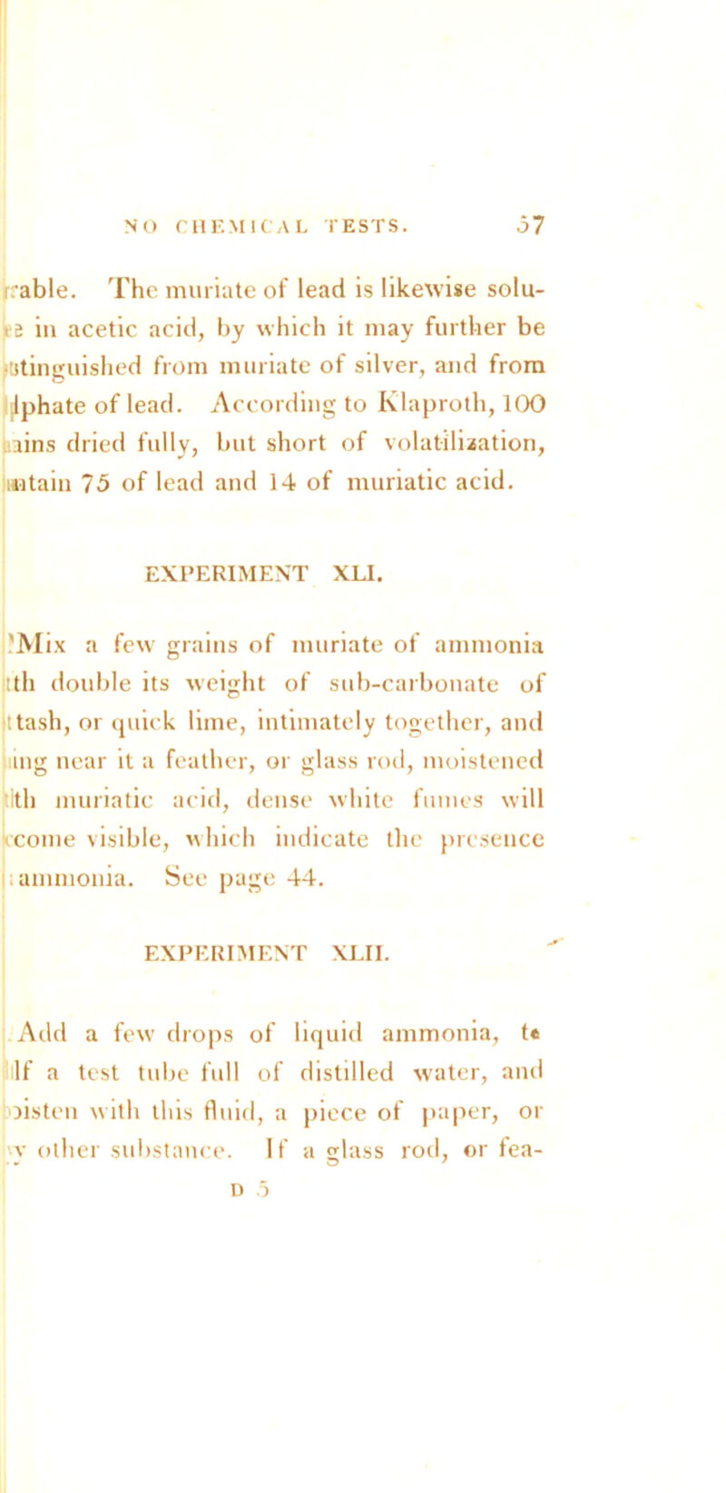 rrable. The muriate of lead is likewise solu- te in acetic acid, by which it may further be ftstinguished from muriate of silver, and from ilphate of lead. According to Klaproth, 100 l.ains dried fully, but short of volatilisation, mtain 75 of lead and 14 of muriatic acid. EXPERIMENT XL1. 'Mix a few grains of muriate of ammonia Ith double its weight of sub-carbonate of ttash, or quick lime, intimately together, and ling near it a feather, or glass rod, moistened ith muriatic acid, dense white fumes will come visible, which indicate the presence ammonia. See page 44. EXPERIMENT XLII. Add a few drops of liquid ammonia, t« If a test tube full of distilled water, and oisten with this fluid, a piece of paper, or vy other substance. If a glass rod, or fea- d 5