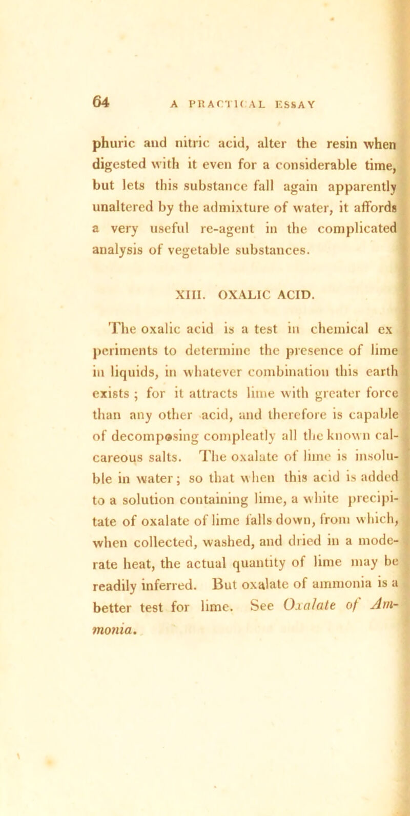 phuric and nitric acid, alter the resin when digested with it even for a considerable time, but lets this substance fall again apparently unaltered by the admixture of water, it affords a very useful re-agent in the complicated analysis of vegetable substances. XIII. OXALIC ACID. The oxalic acid is a test in chemical ex ] periments to determine the presence of lime in liquids, in whatever combination this earth exists ; for it attracts lime with greater force : than any other acid, and therefore is capable of decomposing compleatly all the known cal- i careous salts. The oxalate of lime is insolu- ble in water; so that when this acid is added 1 to a solution containing lime, a white precipi- tate of oxalate of lime falls down, from which, when collected, washed, and dried in a mode- rate heat, the actual quantity of lime may be readily inferred. But oxalate of ammonia is a better test for lime. See Oxalate of Am- monia.