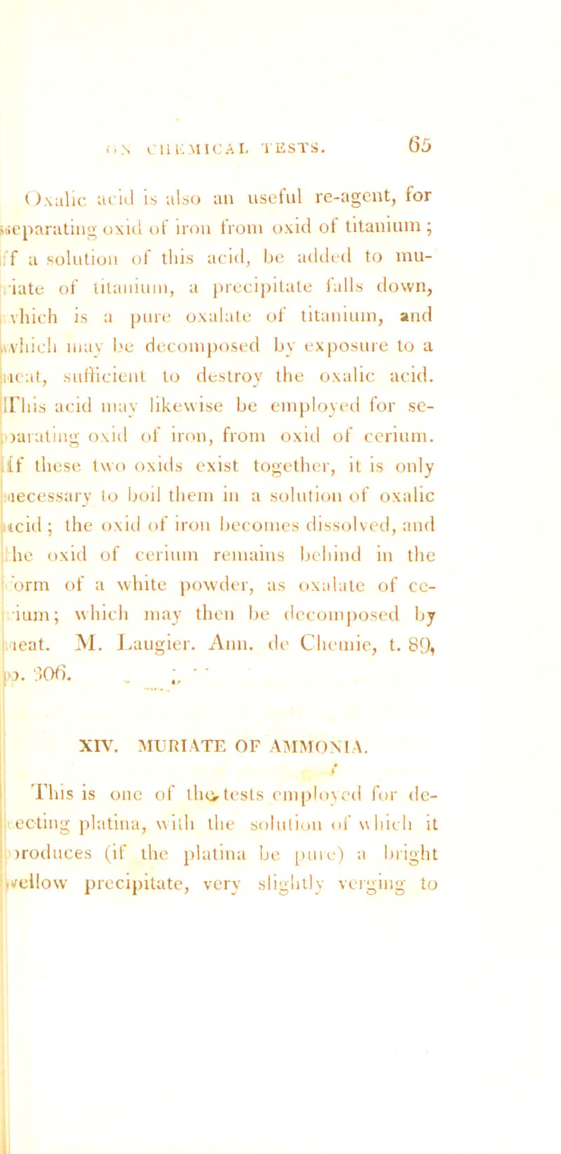 Oxalic acid is also an useful re-agent, for ^separating oxid of iron from oxid ot titanium ; iff a solution of this acid, be added to init- iate of titanium, a precipitate falls down, vhich is a pure oxalate of titanium, and n.vhieh mav be decomposed by exposure to a neat, sufficient to destroy the oxalic acid, jirhis acid may likewise be employed for se- parating oxid of iron, from oxid of cerium, iff these two oxids exist together, it is only accessary to boil them in a solution of oxalic tcid ; the oxid of iron becomes dissolved, and lie oxid of cerium remains behind in the orm of a white powder, as oxalate of ce- ium; which may then be decomposed by teat. M. Laugier. Ann. de Cliemie, t. 89, !’>• 306. . XIV. MURIATE OF AMMONIA. This is one of lln> tests employed for de- : ecting platina, with the solution of which it iroduces (if the platina be pure) a bright H/eilow precipitate, very slightly verging to