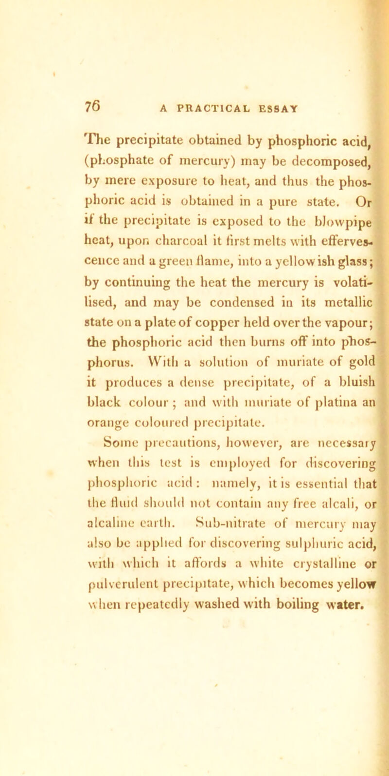 The precipitate obtained by phosphoric acid, (phosphate of mercury) may be decomposed, by mere exposure to heat, and thus the phos- phoric acid is obtained in a pure state. Or it the precipitate is exposed to the blowpipe heat, upon charcoal it first melts with efferves- cence and a green flame, into a yellow ish glass; by continuing the heat the mercury is volati- lised, and may be condensed in its metallic state on a plate of copper held over the vapour; the phosphoric acid then burns off into phos- phorus. With a solution of muriate of gold it produces a dense precipitate, of a bluish black colour; and with muriate of platina an orange coloured precipitate. Some precautions, however, are necessary when this lest is employed for discovering phosphoric acid : namely, it is essential that the Huid should not contain any free alcali, or alcaline earth. Sub-nitrate of mercury may also be applied for discovering sulphuric acid, with which it affords a white crystalline or pulverulent precipitate, which becomes yellow when repeatedly washed with boiling water.