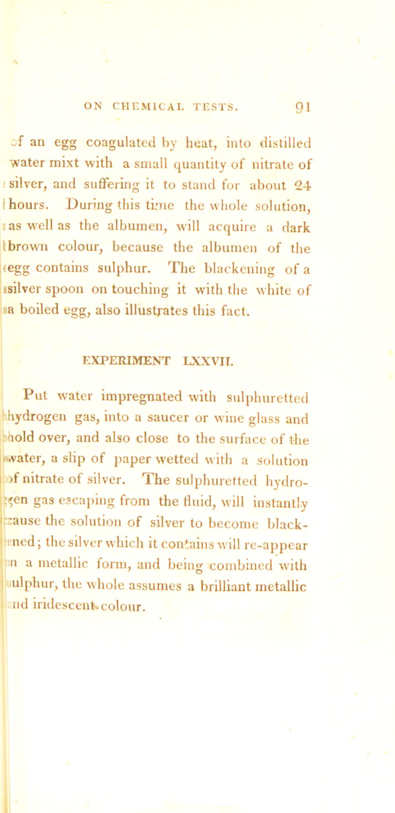 of an egg coagulated by heat, into distilled water mixt with a small quantity of nitrate of : silver, and suffering it to stand for about 24 (hours. During this time the whole solution, ; as well as the albumen, will acquire a dark lbrown colour, because the albumen of the segg contains sulphur. The blackening of a ssilver spoon on touching it with the white of an boiled egg, also illustrates this fact. EXPERIMENT LXXVII. Put water impregnated with sulphuretted hydrogen gas, into a saucer or wine glass and hold over, and also close to the surface of the water, a slip of paper wetted w ith a solution i of nitrate of silver. The sulphuretted hydro- gen gas escaping from the fluid, will instantly r:ause the solution of silver to become black- pnned; the silver which it contains will re-appear h n a metallic form, and being combined with ' lUlphur, the w hole assumes a brilliant metallic nd iridescent colour.