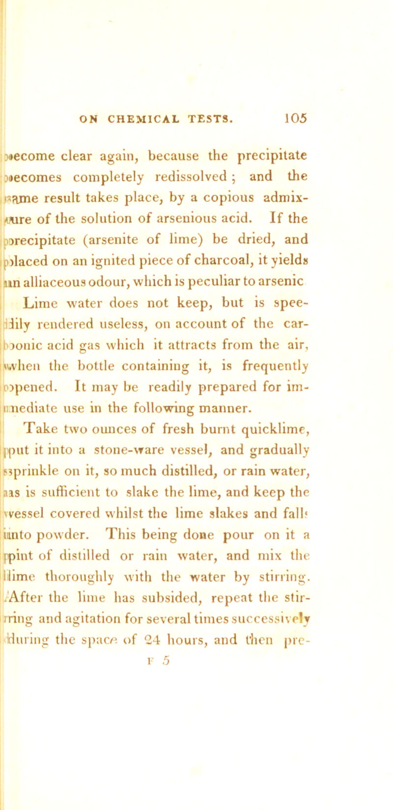 become clear again, because the precipitate becomes completely redissolved; and the iisame result takes place, by a copious admix- ture of the solution of arsenious acid. If the precipitate (arsenite of lime) be dried, and placed on an ignited piece of charcoal, it yields nn alliaceous odour, which is peculiar to arsenic Lime water does not keep, but is spee- dily rendered useless, on account of the car- loonic acid gas which it attracts from the air, when the bottle containing it, is frequently topened. It may be readily prepared for im- mediate use in the following manner. Take two ounces of fresh burnt quicklime, jput it into a stone-ware vessel, and gradually sprinkle on it, so much distilled, or rain water, aas is sufficient to slake the lime, and keep the 'vessel covered whilst the lime slakes and fall.' unto powder. This being done pour on it a (pint of distilled or rain water, and mix the dime thoroughly with the water by stirring. After the lime has subsided, repeat the stir- rring and agitation for several times successively during the space of 24 hours, and then pre-