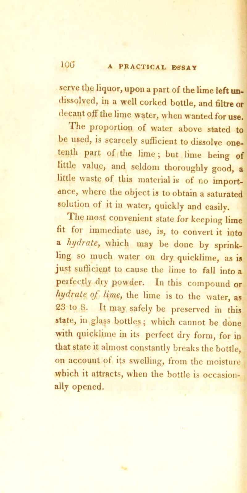 IOC serve the liquor, upon a part of the lime left tin- dissolved, in a well corked bottle, and filtre or decant ofi the lime water, when wanted for use. Tile proportion of water above stated to be used, is scaicely sufficient to dissolve one- tenth part of the lime; but lime being of little value, and seldom thoroughly good, a little waste of this material is of no import- ance, where the object is to obtain a saturated solution of it in water, quickly and easily. The most convenient state for keeping lime fit for immediate use, is, to convert it into a hydrate, which may be done by sprink- ling so much water on dry quicklime, as is just sufficient to cause the lime to fall into a perfectly dry powder. In this compound or hydrate of lime, the lime is to the water, as 23 to 8. It may safely be preserved in this state, in glass bottles; which cannot be done with quicklime in its perfect dry form, for in that state it almost constantly breaks the bottle, on account of its swelling, from the moisture which it attracts, when the bottle is occasion- ally opened.