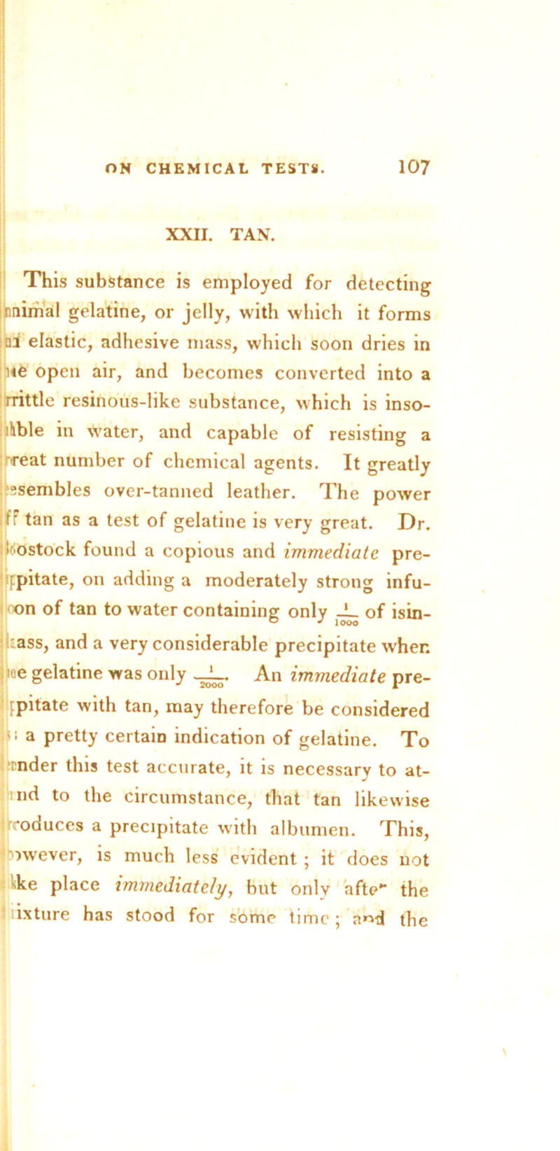 XXII. TAN. This substance is employed for detecting imiimal gelatine, or jelly, with which it forms ;tri elastic, adhesive mass, which soon dries in ne open air, and becomes converted into a rrittle resinous-like substance, which is inso- luble in water, and capable of resisting a Teat number of chemical agents. It greatly Assembles over-tanned leather. The power f: tan as a test of gelatine is very great. Dr. Rostock found a copious and immediate pre- jippitate, on adding a moderately strong infu- on of tan to water containing only JL of isin- ikass, and a very considerable precipitate when e gelatine was only _JL. An immediate pre- i ppitate with tan, may therefore be considered ;i a pretty certain indication of gelatine. To mder this test accurate, it is necessary to at- nd to the circumstance, that tan likewise uroduces a precipitate with albumen. This, jrowever, is much less evident ; it does not kke place immediately, but only aftc>- the iiixture has stood for some time; a^d the