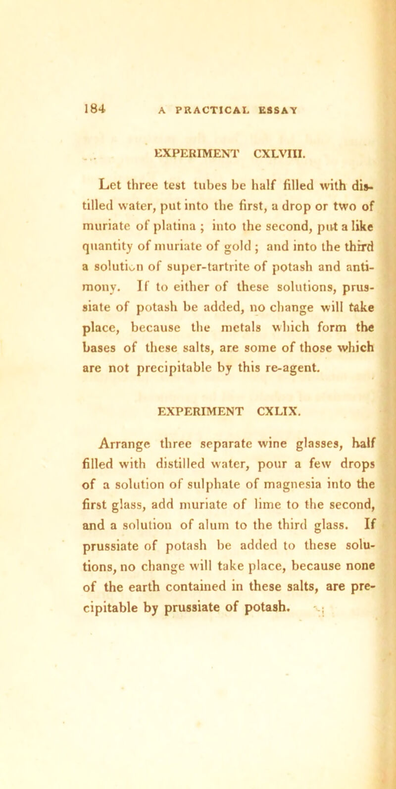 EXPERIMENT CXLVIII. Let three test tubes be half filled with dis- tilled water, put into the first, a drop or two of muriate of platina ; into the second, put a like quantity of muriate of gold ; and into the third a solution of super-tartrite of potash and anti- mony. If to either of these solutions, prus- siate of potash be added, no change will take place, because the metals which form the bases of these salts, are some of those which are not precipitable by this re-agent. EXPERIMENT CXLIX. Arrange three separate wine glasses, half filled with distilled water, pour a few drops of a solution of sulphate of magnesia into the first glass, add muriate of lime to the second, and a solution of alum to the third glass. If prussiate of potash be added to these solu- tions, no change will take place, because none of the earth contained in these salts, are pre- cipitable by prussiate of potash.