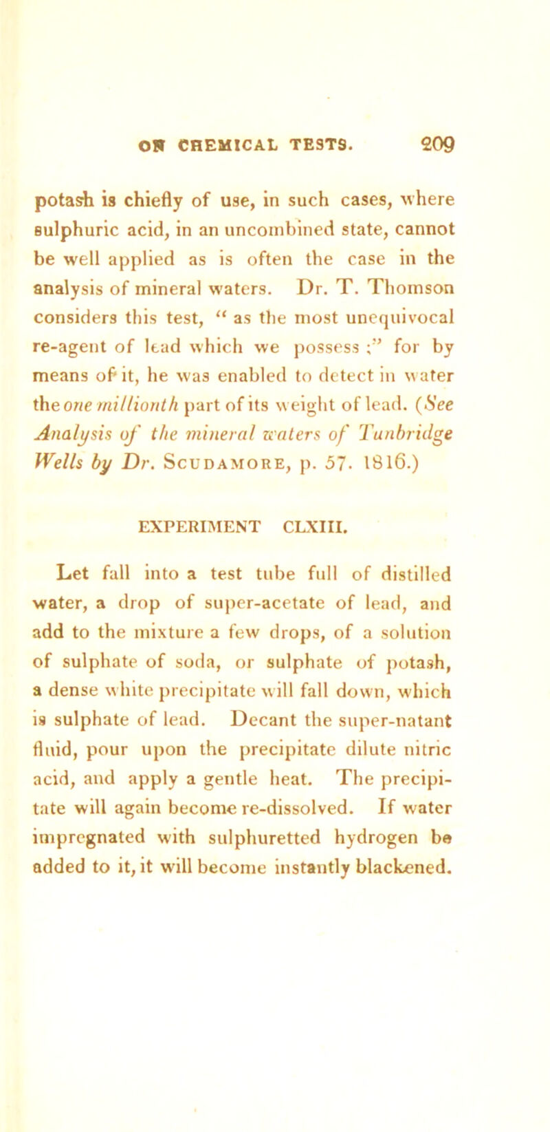 potash is chiefly of use, in such cases, where sulphuric acid, in an uncombined state, cannot be well applied as is often the case in the analysis of mineral waters. Dr. T. Thomson considers this test, “ as the most unequivocal re-agent of lead which we possess for by means of it, he was enabled to detect in water the one millionth part of its weight of lead. (See Analysis of the mineral zeaters of Tunbridge Wells by Dr. Scudamore, p. 57. 1816.) EXPERIMENT CLXIII. Let fall into a test tube full of distilled water, a drop of super-acetate of lead, and add to the mixture a few drops, of a solution of sulphate of soda, or sulphate of potash, a dense white precipitate will fall down, which is sulphate of lead. Decant the super-natant fluid, pour upon the precipitate dilute nitric acid, and apply a gentle heat. The precipi- tate will again become re-dissolved. If water impregnated with sulphuretted hydrogen be added to it, it will become instantly blackened.