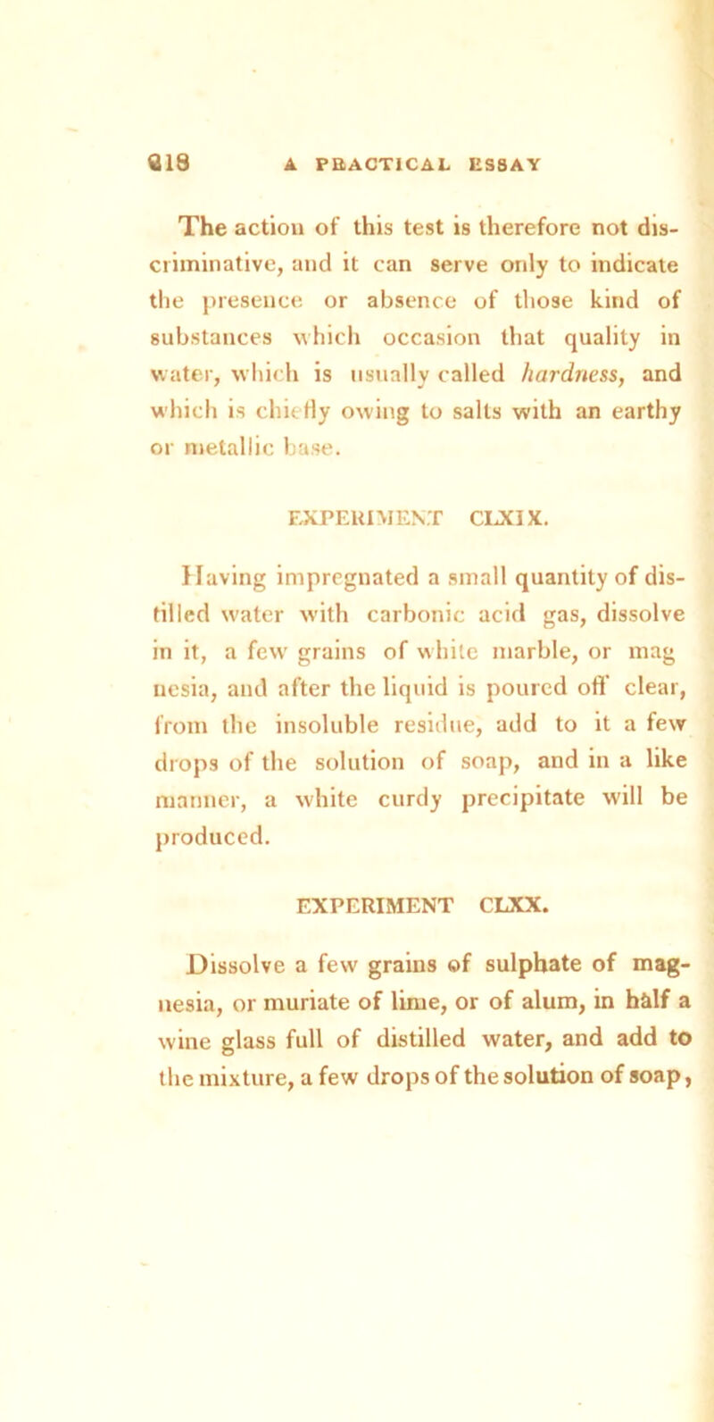 The action of this test is therefore not dis- criminative, and it can serve only to indicate the presence or absence of those kind of substances which occasion that quality in water, which is usually called hardness, and which is chiefly owing to salts with an earthy or metallic base. EXPERIMENT CLXIX. Having impregnated a small quantity of dis- tilled water with carbonic acid gas, dissolve in it, a fewr grains of white marble, or mag nesia, and after the liquid is poured oft’ clear, from the insoluble residue, add to it a few drops of the solution of soap, and in a like manner, a white curdy precipitate will be produced. EXPERIMENT CLXX. Dissolve a few grains of sulphate of mag- nesia, or muriate of lime, or of alum, in half a wine glass full of distilled water, and add to the mixture, a few drops of the solution of soap,