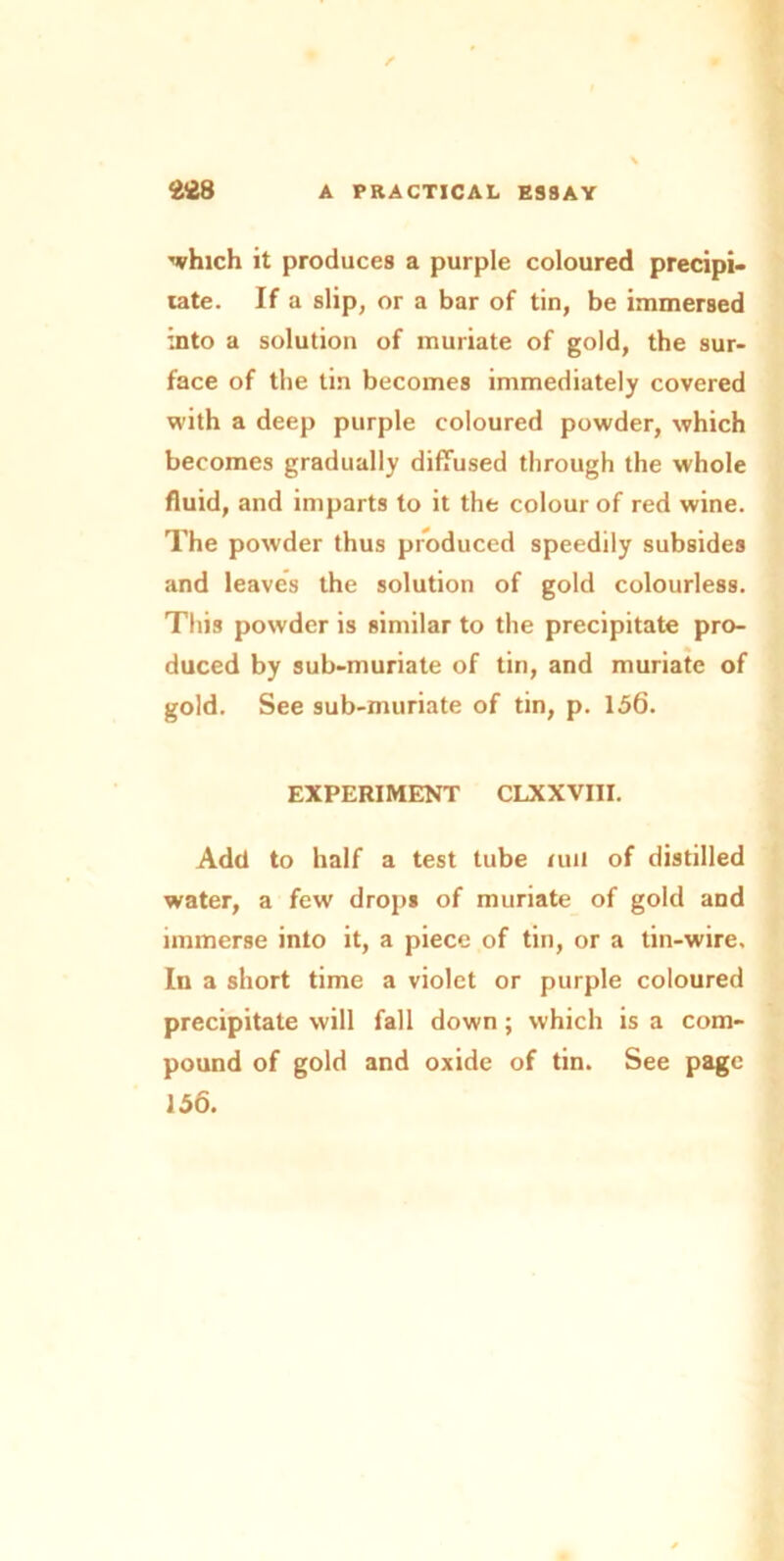 ■which it produces a purple coloured precipi* rate. If a slip, or a bar of tin, be immersed into a solution of muriate of gold, the sur- face of the tin becomes immediately covered with a deep purple coloured powder, which becomes gradually diffused through the whole fluid, and imparts to it the colour of red wine. The powder thus produced speedily subsides and leaves the solution of gold colourless. This powder is similar to the precipitate pro- duced by sub-muriate of tin, and muriate of gold. See sub-muriate of tin, p. 156. EXPERIMENT CLXXVIII. Add to half a test tube nut of distilled water, a few drops of muriate of gold and immerse into it, a piece of tin, or a tin-wire. In a short time a violet or purple coloured precipitate will fall down; which is a com- pound of gold and oxide of tin. See page 156.