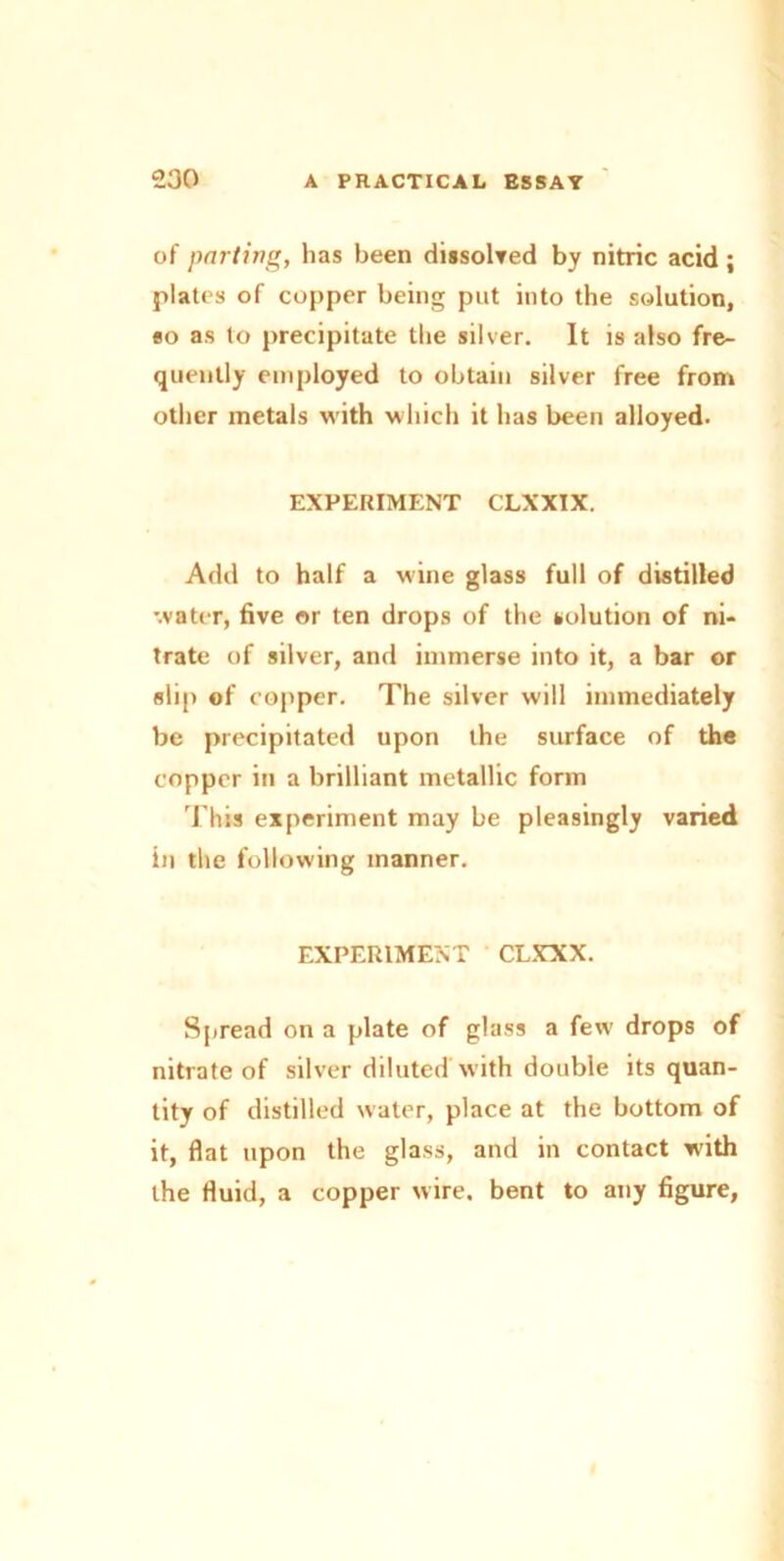 of parting, has been dissolved by nitric acid ; plates of copper being put into the solution, so as to precipitate the silver. It is also fre- quently employed to obtain silver free from other inetals with which it has been alloyed. EXPERIMENT CLXXIX. Add to half a wine glass full of distilled water, five or ten drops of the solution of ni- trate of silver, and immerse into it, a bar or slip of copper. The silver will immediately be precipitated upon the surface of the copper in a brilliant metallic form This experiment may be pleasingly varied in the following manner. EXPERIMENT CLXXX. Spread on a plate of glass a few drops of nitrate of silver diluted with double its quan- tity of distilled water, place at the bottom of it, flat upon the glass, and in contact with the fluid, a copper wire, bent to any figure,