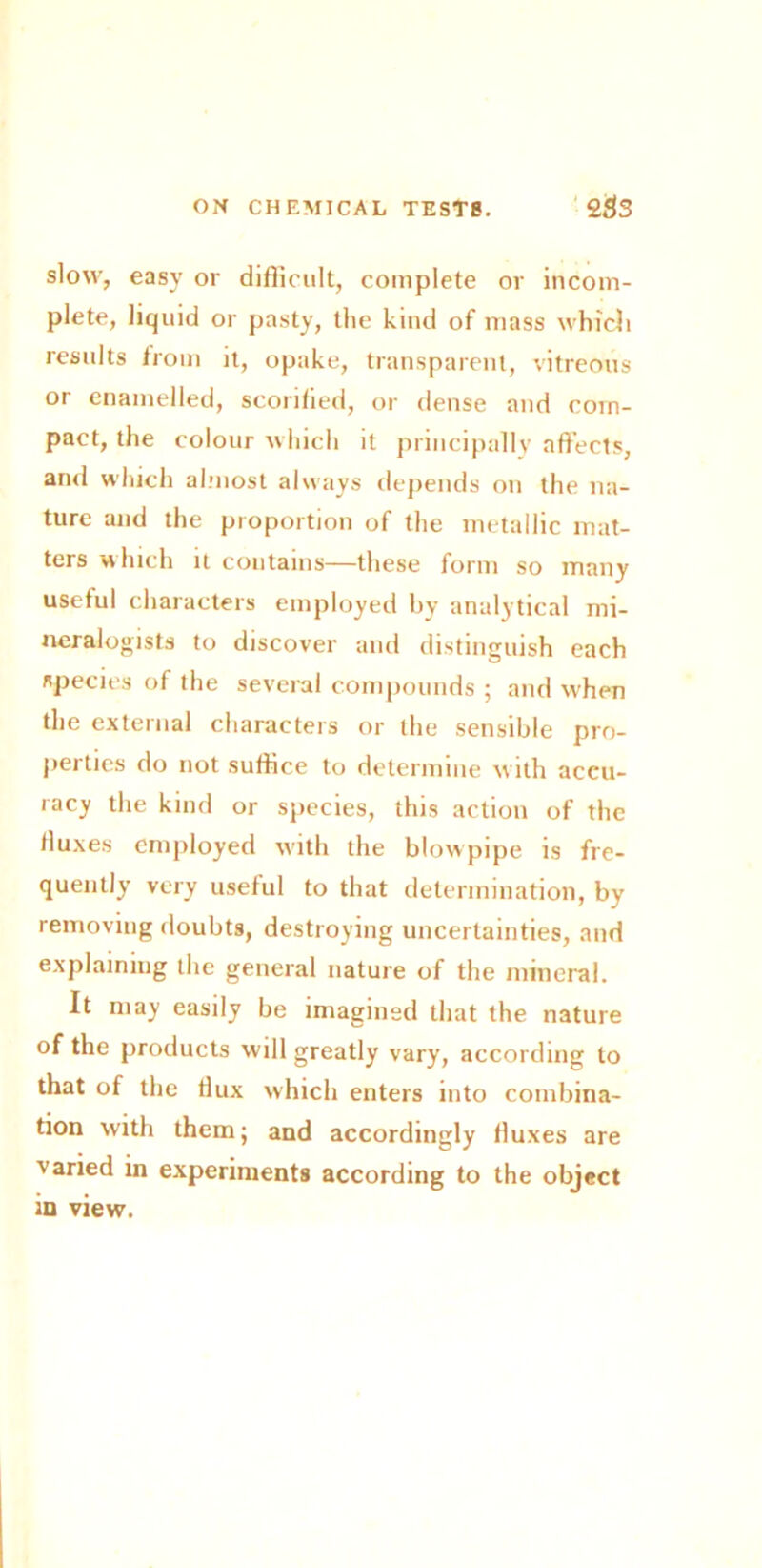 slow, easy or difficult, complete or incom- plete, liquid or pasty, the kind of mass which results from it, opake, transparent, vitreous or enamelled, scorified, or dense and com- pact, the colour which it principally affects, and which almost always depends on the na- ture and the proportion of the metallic mat- ters which it contains—these form so many useful characters employed by analytical mi- neralogists to discover and distinguish each species of the several compounds ; and when the external characters or the sensible pro- perties do not suffice to determine with accu- racy the kind or species, this action of the fluxes employed with the blowpipe is fre- quently very useful to that determination, by removing doubts, destroying uncertainties, and explaining the general nature of the mineral. It may easily be imagined that the nature of the products will greatly vary, according to that of the dux which enters into combina- tion with them; and accordingly duxes are varied in experiments according to the object in view.