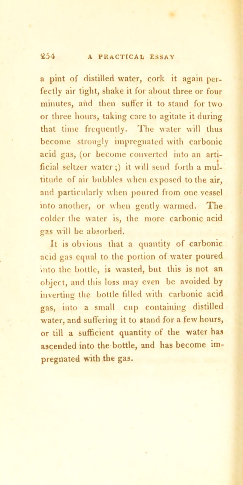 a pint of distilled water, cork it again per- fectly air tight, shake it for about three or four minutes, add then sutler it to stand for two or three hours, taking care to agitate it during that time frequently. The water will thus become strongly impregnated with carbonic acid gas, (or become converted into an arti- ficial seltzer water;) it will send forth a mul- titude of air bubbles when exposed to the air, and particularly when poured fiom one vessel into another, or when gently warmed. The colder the water is, the more carbonic acid gas will be absorbed. It is obvious that a quantity of carbonic acid gas equal to the portion of water poured into the bottle, is wasted, but this is not an object, and this loss may even be avoided by invertin'! the bottle filled with carbonic acid gas, into a small cup containing distilled water, and suffering it to stand for a few hours, or till a sufficient quantity of the water has ascended into the bottle, and has become im- pregnated with the gas.