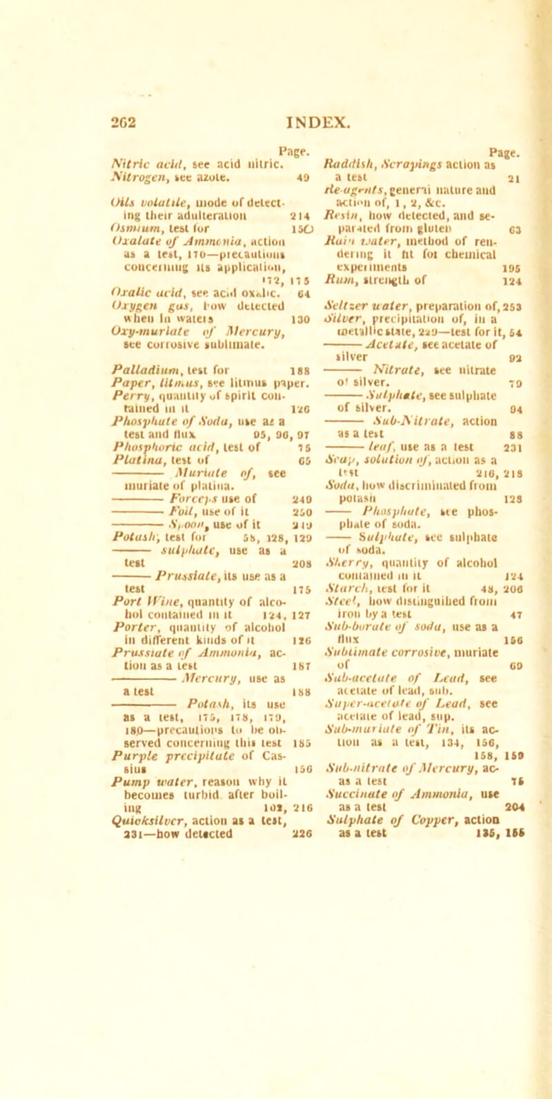 Page. Nitric acid, see acid nitric. Nitrogen, see azote. 49 Oils volatile, mode of delect- ing their adulteration 914 Osmium, lest (or ISO Oxalate of Ammonia, action as a lest, 170—precautions concerning its application, '79, 175 Oxalic acid, see acid ox<dic. 64 Oxygen gas, how detected when In ivatets 130 Uxy-murlate of Mercury, see corrosive sublimate. Palladium, lest for 188 Paper, litmus, see litmus paper. Perry, (|uaulily of spirit con- tained III It 196 Phosphate of .Soda, use az a test and flux os, 96, 97 Phosphoric oiid, lest of 75 Platina, test of 05 Muriate of, see muriate of platina. Forceps use of 940 Foil, use of it aso :Spoon, use of it a 19 Potash, test for ss, 198, 199 sulphate, use as a test 908 Prussiale, its use as a test 17S Port H'ine, quantity of alco- hol contained in it 194, 127 Porter, quantity of alcohol in different kinds of it tie Prusstute of Ammonia, ac- tion as a test 187 Mercury, use as a test us Potash, its use as a test, 175, its, 179, iso—precautions to be olr- served concerning this test tss Purple precipitate of Cas- sius 150 Pump water, reason why it becomes turbid after boil- ing tot, 216 Quicksilver, action as a test, 331—bow detected 220 Page. Iladdlsh, Scrapings action as a test 21 lie agents, general nature and action of, 1, 2, &c. Resin, bow detected, and se- parated from gluten 03 Ruin water, method of ren- dering it fit foi chemical expei nnents 195 Rum, strength of 124 Seltzer water, preparation of,253 Silver, precipitation of, in a metallic state, 299—lest for it, 54 Acetate, see acetate of silver 92 Nitrate, see nitrate o' silver. 79 Sulphate, see sulphate of silver. 94 Sub-Nitrate, action as a lest 88 leuf, use as a lest 231 Soap, solution of, action as a tut 210,218 Soda, how discriminated from potash 12s Phosphate, see phos- phate of soda. Sulphate, see sulphate of »oda. Sherry, quantity of alcohol contained in it 124 Starch, test for it 48, 200 Steel, how distinguihed fiom iron by a test 47 Sub-borate of soda, use as a Hiix iso Sublimate corrosive, muriate of 00 Sub-acetate of Lead, see acetate of lead, sub. Super-acetate of Lead, see acetate of lead, sup. Sub-muriate of Tin, its ac- tion as a test, 134, 156, 158, 159 Sub-nitrate of Mercury, ac- as a lest 75 Succinate of Ammonia, use as a test 204 Sulphate of Copper, action as a test 135,155