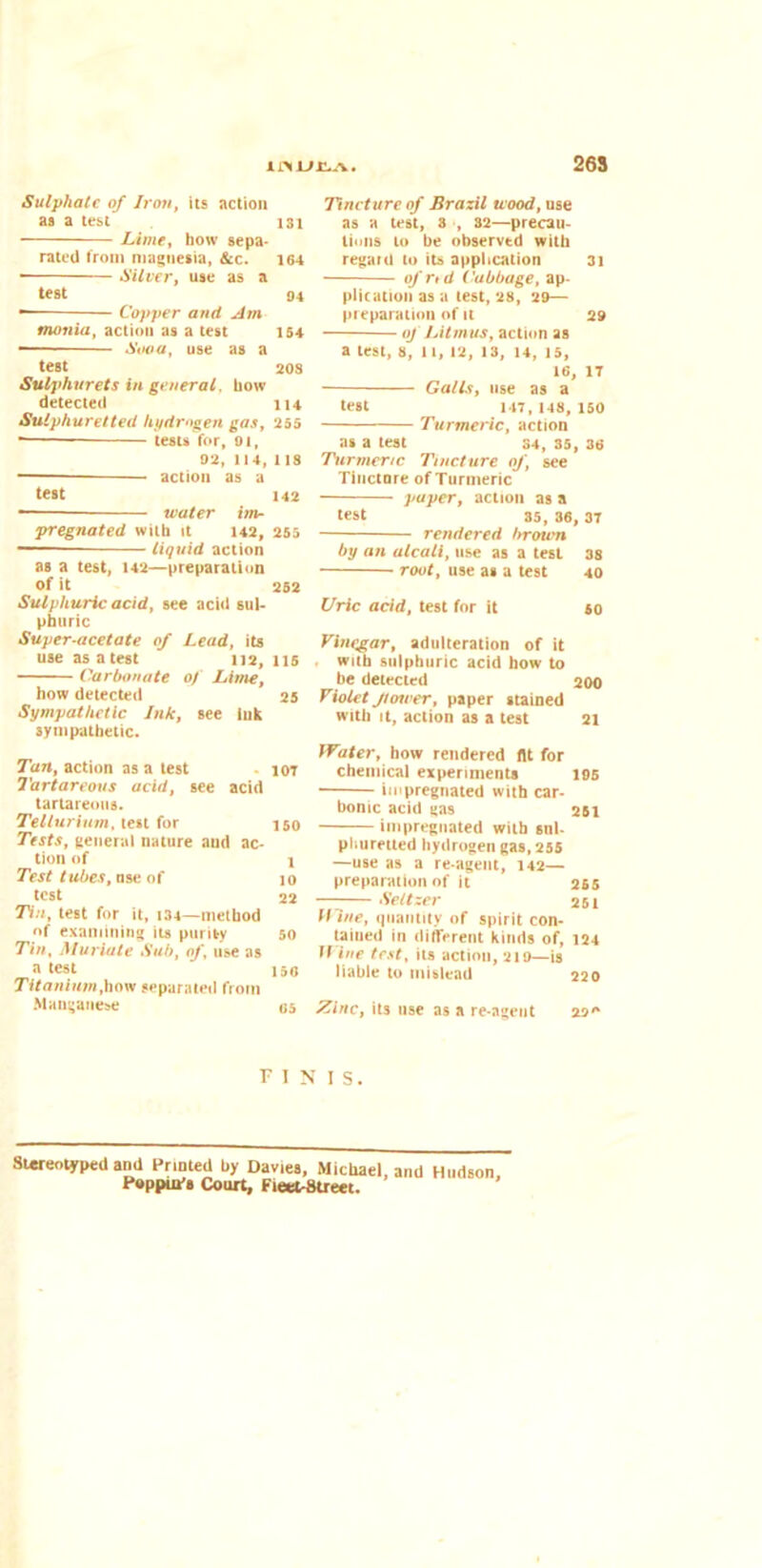 26S Sulphate of Iron, its action as a test 131 Lime, how sepa- rated from magnesia, &c. 164 ■ Silver, use as a test 94 — Copper and Am tnonia, action as a test 154 Sooa, use as a test 208 Sulphurets in general, how detected 114 Sulphuretted hydrogen gas, 255 — tests for, 01, 02, 114, 118 • action as a test 142 water im- pregnated with It 142, 255 liquid action as a test, 142—preparation of it 252 Sulphuric acid, see acid sul- phuric Super-acetate of Lead, its use as a test 112, 115 Carbonate of Lime, how detected 25 Sympathetic Ink, see Ink sympathetic. Tan, action as a test iot Tartareous acid, see acid lartareous. Tellurium, test for 150 Tests, general nature aud ac- tion of x Test tubes, use of 10 test 22 Tin, test for it, 134—method of examining its purity 50 Tin, Muriate Sub, of, use as a test 150 Titanium,how separated from Manganese 05 Tincture of Brazil wood, use as a test, 3 , 32—precau- tions to be observtd with regard to its application 31 of rid Cabbage, ap- plication as a test, 28, 29— preparation of it 29 of Litmus, action as a lest, 8, 11, 12, 13, 14, 15, 16, 17 Galls, use as a test 147, 148, 150 Turmeric, action as a test 34, 35, 36 Turmeric Tincture of, see Tincture of Turmeric paper, action as a test 35, 36, 37 rendered brown by an alcati, use as a test 38 root, use as a test 40 Uric acid, test for it so Vinegar, adulteration of it with sulphuric acid how to be detected 200 Violet flower, paper stained with it, action as a test 21 Water, how rendered (It for chemical experiments 195 impregnated with car- bonic acid gas 251 impregnated with snl- pliuretted hydrogen gas, 255 —use as a re-agent, 142— preparation of it 265 —-— Seltzer 251 Hine, quantity of spirit con- tained in different kinds of, 124 Wine test, its action, 219—is liable to mislead 220 Zinc, its use as a re-agent 290 FINIS. Stereotyped and Printed by Davies, Michael, and Hudson Poppui's Court, Fleet-Street.