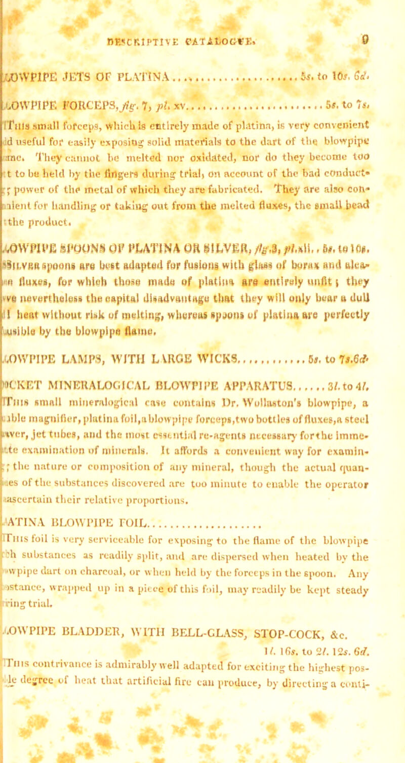 aowpipe jets of platina bs, to 105. Sell uOWPIPE FORCEPS,^. 7, pi xv 5s. to 7sj :This small forceps, which is entirely made of platina, is very convenient ;d useful for easily exposing solid materials to the dart of the blowpipe me. 'l'hey cannot be melted nor oxidated, nor do they become too t to be held by the fingers during trial, on account of the bad conduct* power of the metal of which they are fabricated. They are also cotv nlentfor handling or taking out from the melted fluxes, the small bead •.the product. AOWHl’JS SPOONS OP PUTINA OR SILVER, fig,3, 1,, to. to Id. siicvea spoons tire best adapted for fusions with glass of bora* and alea* fluxes, for which those made of platina are entirely unfit t they >ve nevertheless the capital disadvantage that they will only bear a dull l! heat without risk of melting, whureus spjons of platina are perfectly usible by the blowpipe flame, WCK'ET MINERALOGICAL BLOWPIPE APPARATUS 3/.to4L ITiiis small mineralogicnl case contains Dr, Wollaston's blowpipe, a tbit* magnifier, platina foil,ablowpipe forceps,two bottles of fluxes,a steel itver, jet tubes, and the most essential re-agents necessary forthe imtne- itte examination of minerals. It affords a convenient way for examin* ” the nature or composition of any mineral, though the actual quan- wes of the substances discovered are too minute to enable the operator .(ascertain their relative proportions. ’ATIXA BLOWPIPE TOIL ITms foil is very serviceable for exposing to the flame of the blowpipe F-h substances as readily split, and are dispersed when heated by the nvpipe dart on charcoal, or when held by the forceps in the spoon. Any f>stance, wrapped up in a piece of this foil, may readily be kept steady ring trial. p-OWPIPE BLADDER, WITH BELL-CUSS, STOP-COCK, &c. .OWPIPE LAMPS, WITH L VRGE WICKS 6a. to 7 1 /. 1(75. to 21.125. 6d.