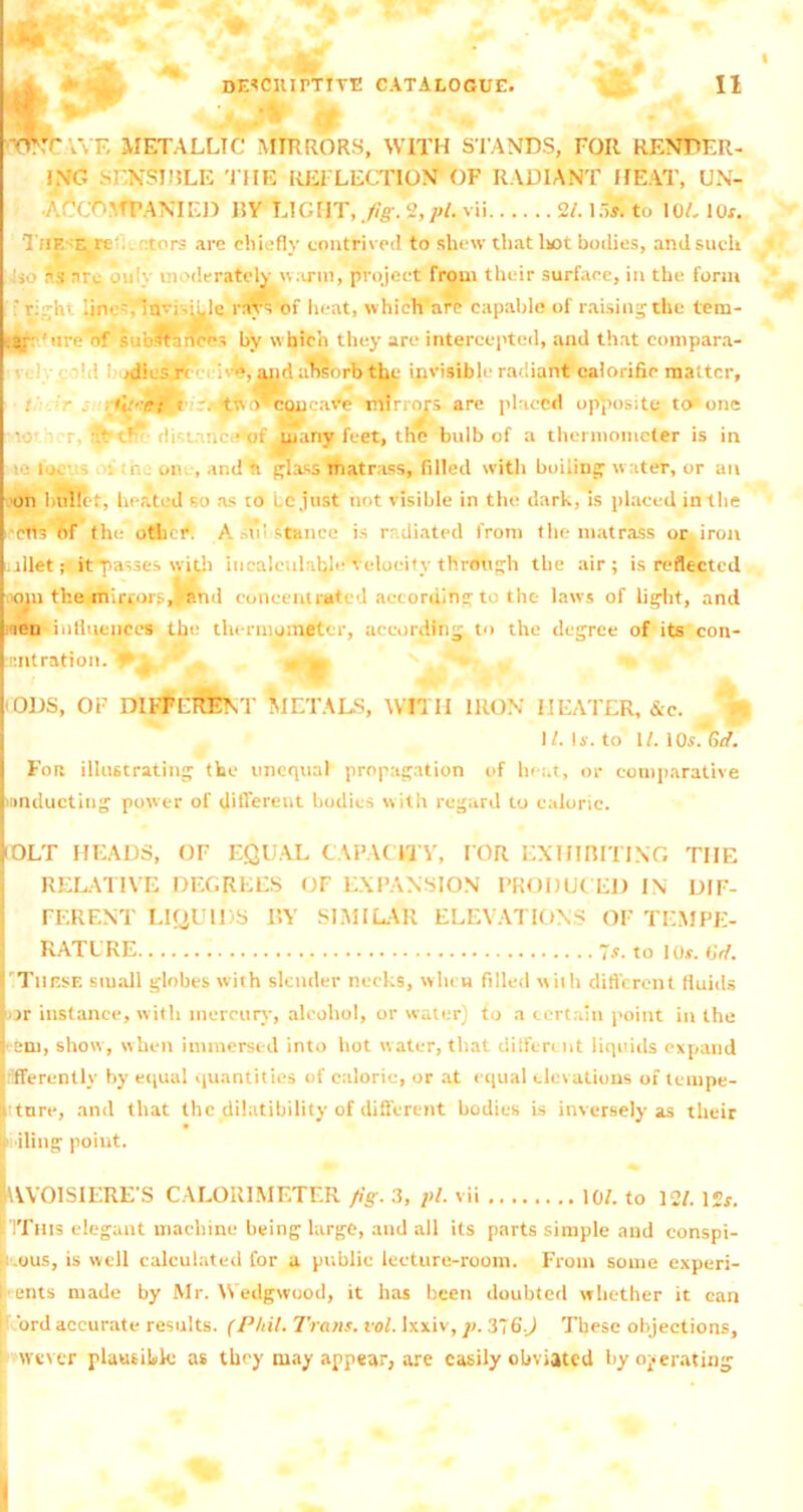 W;VE METALLIC MIRRORS, WITH STANDS, FOR RENDER- ING SENSIBLE THE REFLECTION OF RADIANT HEAT, UN- ACCOMPANIED RY EIGHT, fig. 2, pi. vii 2/. 15S to 10L lOr. TiiE 'E re tors are chiefly contrived to shew that liot bodies, and such as arc ou'v moderately warm, project from their surface, in the form ' right lines, invisible rays of heat, which are capable of raising the tem- 'ire of substances by wbieh they are intercepted, and that compara- nd ! >diesr< !• e, and absorb the invisible radiant calorific matter, • : r*r. ttiiV concave mirrors are placed opposite to one ■■10' r. jfctfw di-'.tanc.* of many feet, the bulb of a thermometer is in ■ lo. i nj otn , and ft glass matrass, filled with boiling water, or an on Indict, heated so as to Lc just not visible in the dark, is placed in the ctls of the other. Asm stance is radiated from the matrass or iron . ailet; it passes with incalculable Velocity through the air; is reflected om the mirrors, and concentrated according to the laws of light, and ten influences the thermometer, according to the degree of its con- nitration. ** 4, , , , ODS, OF DIFFEREN T METALS, WITH IRON HEATER, &c. 1/. Is. to 11. 1 Or. 6rf. Fori illustrating the unequal propagation of heat, or comparative inducting power of different bodies with regard to caloric. IOLT HEADS, OF EQUAL CAPACITY, FOR EXHIBITING THE RELATIVE DEGREES OF EXPANSION PRODUCED IN DIF- FERENT LIQUIDS BY SIMILAR ELEVATIONS OF TEMPE- RATURE ~s. to I Or. OW. ( These small globes with slender necks, when filled with different fluids | >r instance, with mercury, alcohol, or water) to a certain point in the ( am, show, when immersed into hot water, that different liquids expand differently by equal quantities of caloric, or at equal elevations of tempe- t tore, and that the dilatibility of different bodies is inversely as their It iling point. kVVOlSIERE'S CALORIMETER fig. 3, pi. vii 10/. to 12/. 12#. IThis elegant machine being large, and all its parts simple and conspi- uus, is well calculated for a public lecture-room. From some experi- ents made by Mr. Wedgwood, it has been doubted whether it can ord accurate results. (Phil. Trans, vol. Ixxiv, p. 376 J These objections, never plausible as they may appear, are easily obviated by operating