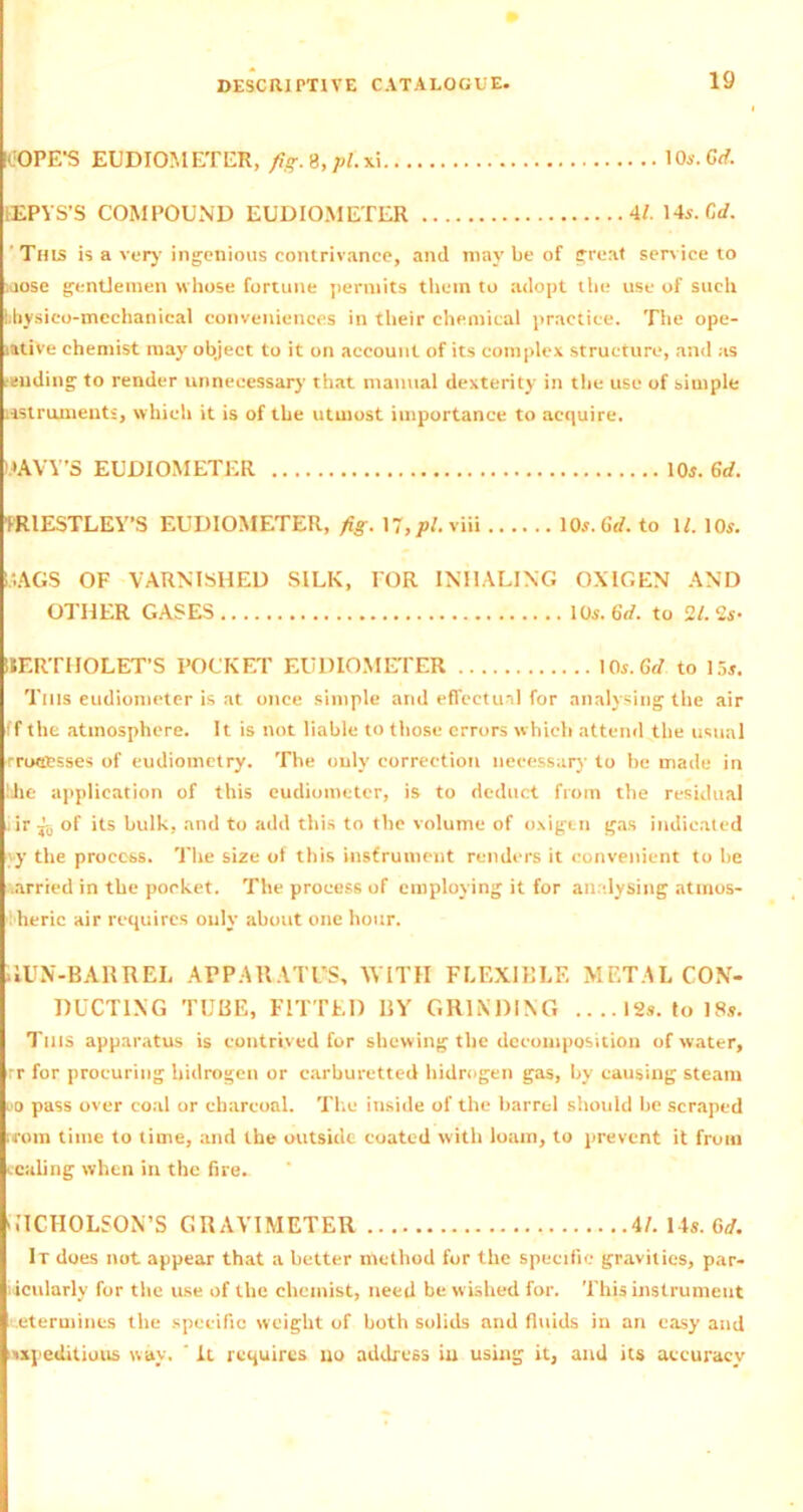 ICOPE’S EUDIOMETER, fig. 9, pi. xi 10s.Gd. sEPYS’S COMPOUND EUDIOMETER 4/. 14s. C,d. This is a very ingenious contrivance, and may be of great sen ice to loose gentlemen whose fortune permits them to adopt the use of such libysico-mechanical conveniences in their chemical practice. The ope- rative chemist may object to it on account of its complex structure, and as tending to render unnecessary that manual dexterity in the use of simple instruments, which it is of the utmost importance to acquire. WAVY’S EUDIOMETER 10j. 6d. PRIESTLEY’S EUDIOMETER, fig. 17,viii lCW.Gtf. to W. 10s. HAGS OF VARNISHED SILK, FOR INHALING OXtGEN AND OTHER GASES 10s. 6d. to 21. 2s- IIERTIIOLET’S POCKET EUDIOMETER lOs.Grf to 15s. Tills eudiometer is at once simple and effectual for analysing the air ff the atmosphere. It is not liable to those errors which attend the usual rroccsses of eudiometry. The only correction necessary to be made in lihe application of this eudiometer, is to deduct from the residual ir jo of its bulk, and to add this to the volume of oxigen gas indicated yy the process. The size of this instrument renders it convenient to be .arried in the pocket. The process of employing it for analysing atmos- heric air requires only about one hour. .1UN-BARREL APPARATUS, WITH FLEXIBLE MF.TAL CON- DUCTING TUBE, FITTED BY GRINDING .. .. 12s. to 18s. Tills apparatus is contrived for shewing the decomposition of water, rr for procuring bidrogen or carburetted hidrngen gas, by causing steam uo pass over coal or charcoal. The inside of the barrel should be scraped worn time to time, and the outside coated with loam, to prevent it from caling when in the fire. u'ICHOLSON’S GRAVIMETER 4/. 14s. (id. It does not appear that a better method for the specific gravities, par- iicularly for the use of the chemist, need be wished for. This instrument determines the specific weight of both solids and fluids in an easy and xxpeditiuus v.av. ' It requires no address in using it, and its accuracy