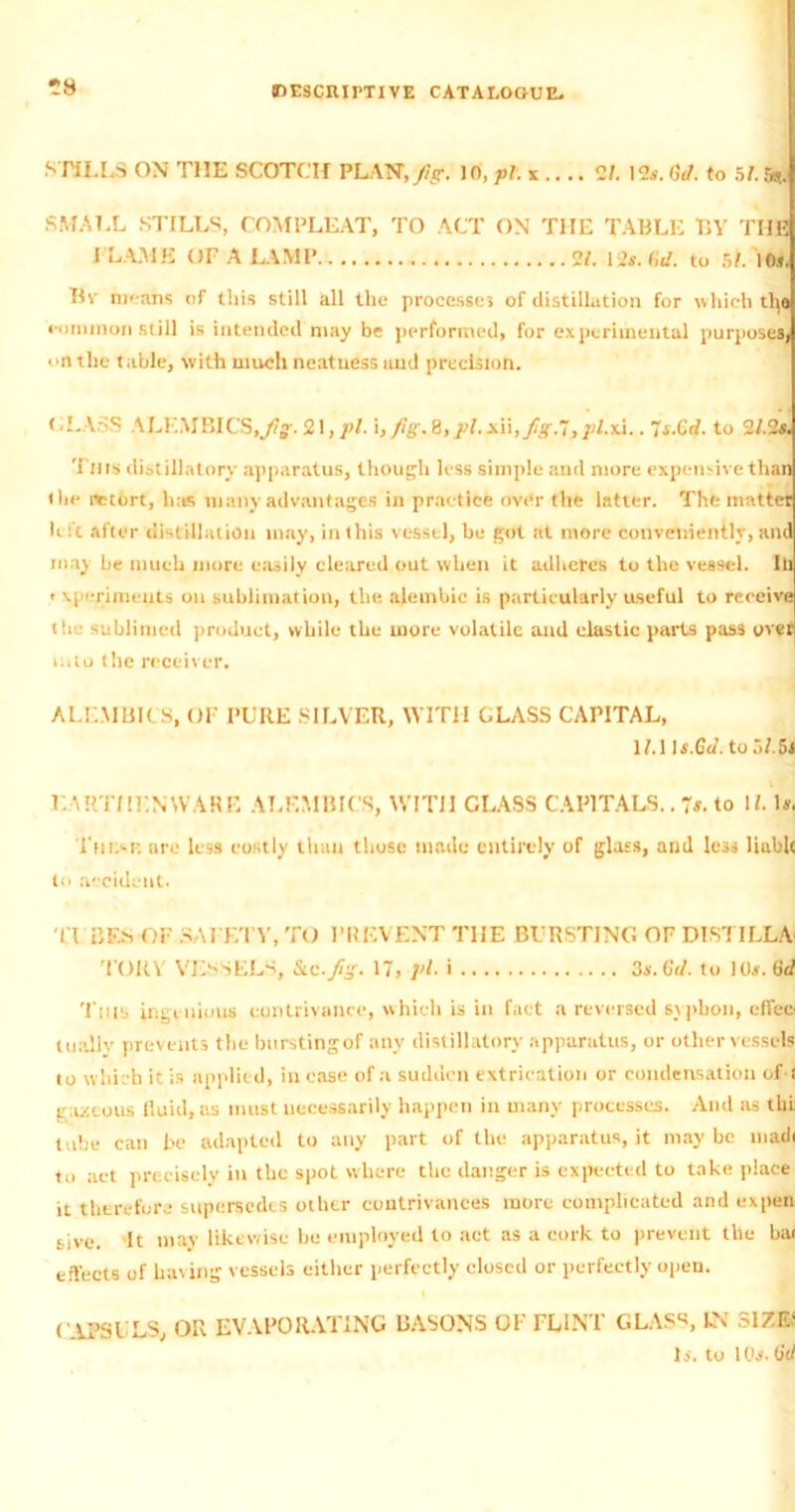 *8 STILLS ON THE SCOTCH PLAN, fig. 10, -pi. x .... 21. \2s. to, to 51. fe. SMALL STILLS, COMPLEAT, TO ACT ON THE TABLE BY THE I LAME OF A LAMP 2/. 12*. lid. to 51. 10s, Bv means of this still all the processes of distillation for which tty> cominon still is intended may be performed, for experimental purposes] on the table, with much neatness and precision. < .LASS ALKMBICS.yfc. 21, pi. i, fig. 8,pl. x\\,fig.’J3pl.xi.. 7*.Crf. to 2/,2*. This distillatory apparatus, though less simple and more expensive than (he retort, has many advantages in practice over the latter. The matter h it after distillation may, in this vessel, be got at more conveniently, and may be much more easily cleared out when it adheres to the vessel. Ill ' xperimeuts on sublimation, the alembic is particularly useful to receive the sublimed product, while the more volatile and elastic parts pass over into the receiver. ALEMBICS, OF PURE SILVER, WITH GLASS CAPITAL, 1M It.Gd. to 51.hi EARTHENWARE ALEMBICS, WITH GLASS CAPITALS.. 7$. to U. Is. I'ni.-r. are less costly than those made entirely of glass, and less Ruble to accident. Tt BF.S OF SAFETY, TO PREVENT TIIE BURSTING OF DISTILLA TORY VESSELS, Sic.fig. 17, pi. i 3s. to. to 10s. to This ingenious contrivance, which is in fact a reversed syphon, cfTer tually prevents tlie bursting of any distillatory apparatus, or other vessels to which it is applied, in ease of a sudden extrication or condensation of ! raucous fluid, as must necessarily happen in many processes. And as thi tube can be adapted to any part of the apparatus, it may be uiadi to act precisely in the spot where the danger is expected to take place it therefore supersedes other contrivances more complicated and expen sive. It may likewise lie employed to act as a cork to prevent the bai effects of having vessels either perfectly closed or perfectly open. ( APSULS, OR EVAPORATING BASONS OF FLINT GLASS, IN SIZE* U. to 10*. (jid