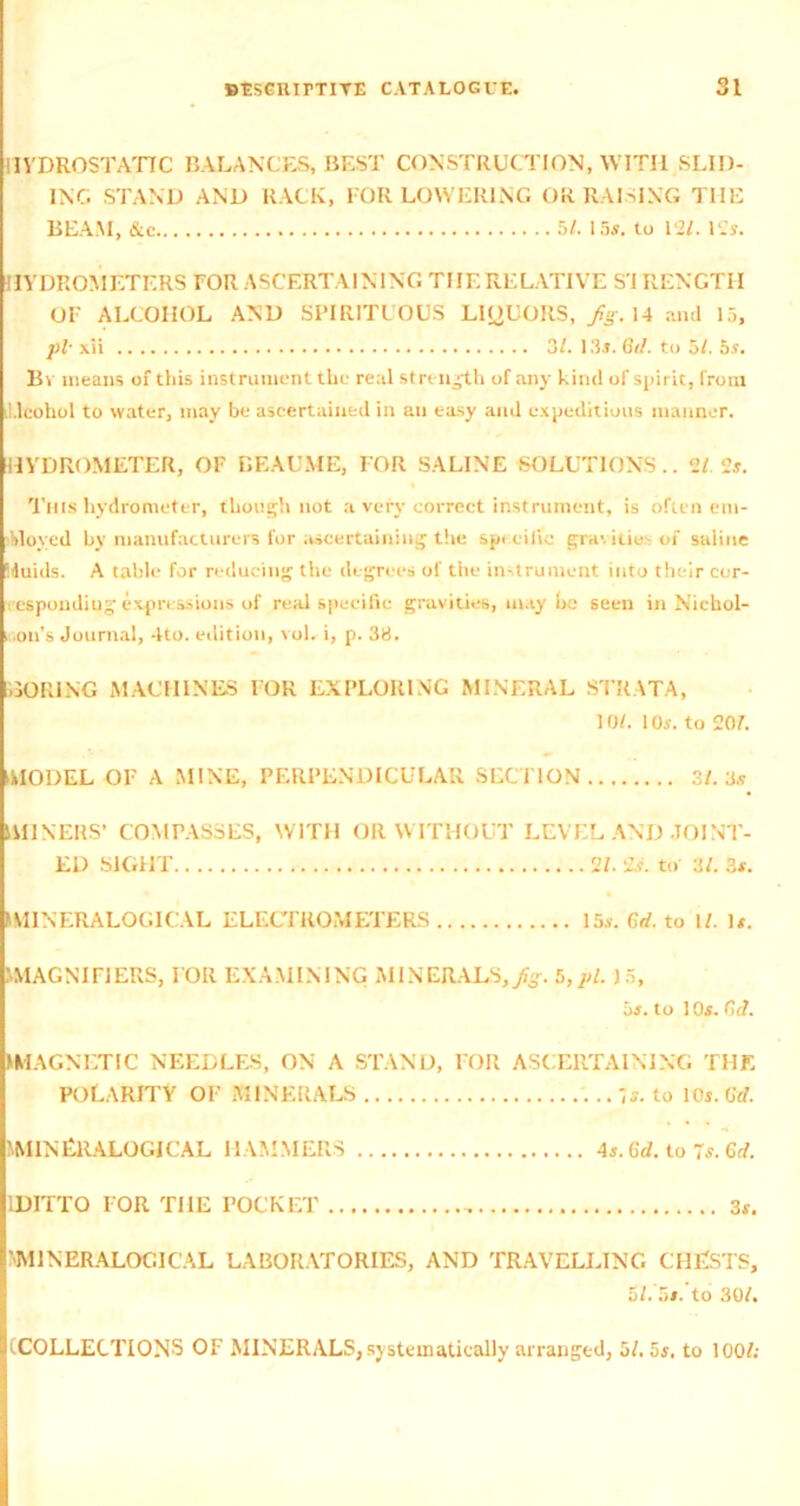 HYDROSTATIC BALANCES, BEST CONSTRUCTION, WITH SLID- ING STAND AND RACK, FOR LOWERING OR RAISING THE BEAM, &c 5/. 15s. to 13/. I2s. HYDROMETERS FOR ASCERTAINING THE RELATIVE SI RENGTII OF ALCOHOL AND SPIRITUOUS LIQUORS, fig. 14 and 15, pi■ xii 3/. 135. 6d. to 5/. 5.9. Bv means of this instrument the real strength of any kind of spirit, from Alcohol to water, may be ascertained in an easy and expeditious manner. HYDROMETER, OF BEAU ME, FOR SALINE SOLUTIONS.. 2/. 2#. This hydrometer, though not a very correct instrument, is often em- ployed by manufacturers for ascertaining the specific gravitie-of saline iduids. A table for reducing the degrees of the instrument into their cor- responding expressions of real specific gravities, may be seen in Nichol- i .oil’s Journal, 4to. edition, voL i, p. 38. CORING MACHINES FOR EXPLORING MINERAL STRATA, 10/. 105. to 20/. MODEL OF A MINE, PERPENDICULAR SECTION 3/. 3.5 MINERS’ COMPASSES, WITH OR WITHOUT LEVEL AND JOINT- ED SIGHT 2/. 2.5. to 3/. 35. IMINERALOGICAL ELECTROMETERS 15s. fid. to I/. U. MAGNIFIERS, FOR EXAMINING MINERALS, fig. 5,pi. J5, 05. to 1 05. fid. MAGNETIC NEEDLES, ON A STAND, FOR ASCERTAINING THE POLARITY OF MINERALS -,s. to 10i. fid. IMINERALOGICAL HAMMERS 45. fid. to 7s. 6d. 1DITTO FOR THE POCKET , 31. ’'M1NERALOCI CAL LABORATORIES, AND TRAVELLING CHESTS, 5/. 5/. to 30/. (COLLECTIONS OF MINERALS, systematically arranged, 5/. 55. to 100/;