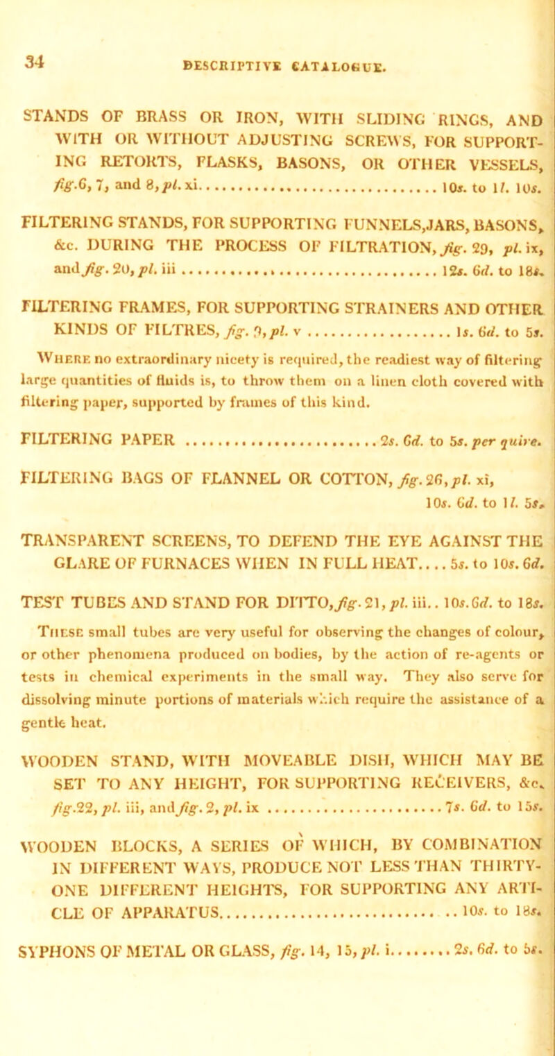 STANDS OF BRASS OR IRON, WITH SLIDING RINGS, AND WITH OR WITHOUT ADJUSTING SCREWS, FOR SUPPORT- ING RETORTS, FLASKS, BASONS, OR OTHER VESSELS, fig.G.T, and 8,/>Lxi to W. 10*. FILTERING STANDS, FOR SUPPORTING FUNNELS,JARS, BASONS, &c. DURING THE PROCESS OF FILTRATION,^. 29, pi. ix, and fig. SO, pi. iii 12*. Gd. to 18*. FILTERING FRAMES, FOR SUPPORTING STRAINERS AND OTHER KINDS OF FILTRES, fig. %pl. v .. .. 1*. 6d. to 5*. Where no extraordinary nicety is required, the readiest way of filtering large quantities of fluids is, to throw them on a linen cloth covered with filtering paper, supported by frames of this kind. FILTERING PAPER Ss. Gd. to 5*. per quire. FILTERING BAGS OF FLANNEL OR COTTON, fig. SG,pl. xi, 10*. Gd. to 11. 5 *. TRANSPARENT SCREENS, TO DEFEND THE EVE AGAINST THE GLARE OF FURNACES WHEN IN FULL HEAT.... 5*. to 10*. Gd. TEST TUBES AND STAND FOR mY7Q,fig. S\,pl. iii.. 10*.Grf. to 18*. These small tubes are very useful for observing the changes of colour, or other phenomena produced on bodies, by the action of re-agcnts or tests in chemical experiments in the small way. They also serve for dissolving minute portions of materials which require the assistance of a gentle heat. WOODEN STAND, WITH MOVEABLE DISH, WHICH MAY BE SET TO ANY HEIGHT, FOR SUPPORTING RECEIVERS, &c. fig. 22, pi. iii, and fig. 2, pi. ix 7*- Gd. to 15*. WOODEN BLOCKS, A SERIES OF WHICH, BY COMBINATION IN DIFFERENT WAYS, PRODUCE NOT LESS THAN THIRTY- ONE DIFFERENT HEIGHTS, FOR SUPPORTING ANY ARTI- CLE OF APPARATUS 10*. to 18*. SYPHONS OF METAL OR GLASS, fig. 14, 15, pi. i 2*. Gd. to be.